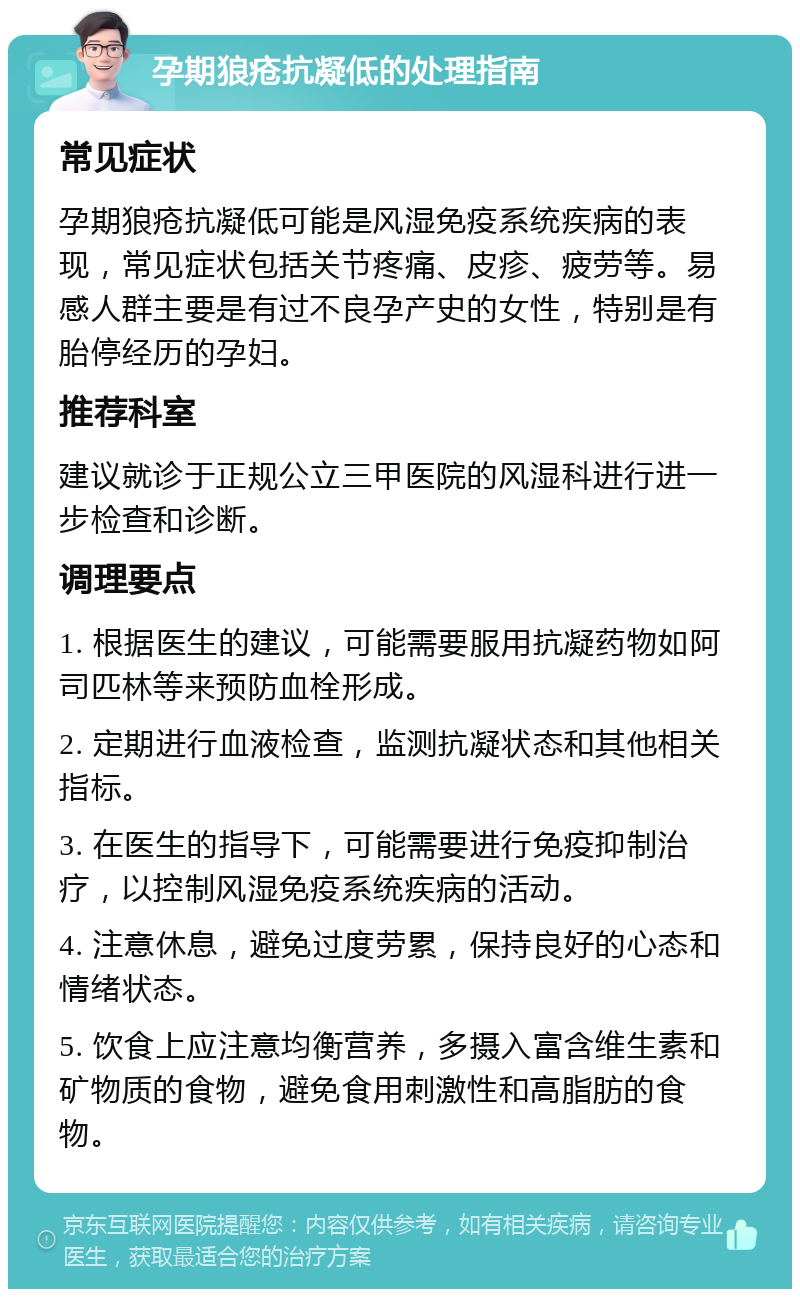 孕期狼疮抗凝低的处理指南 常见症状 孕期狼疮抗凝低可能是风湿免疫系统疾病的表现，常见症状包括关节疼痛、皮疹、疲劳等。易感人群主要是有过不良孕产史的女性，特别是有胎停经历的孕妇。 推荐科室 建议就诊于正规公立三甲医院的风湿科进行进一步检查和诊断。 调理要点 1. 根据医生的建议，可能需要服用抗凝药物如阿司匹林等来预防血栓形成。 2. 定期进行血液检查，监测抗凝状态和其他相关指标。 3. 在医生的指导下，可能需要进行免疫抑制治疗，以控制风湿免疫系统疾病的活动。 4. 注意休息，避免过度劳累，保持良好的心态和情绪状态。 5. 饮食上应注意均衡营养，多摄入富含维生素和矿物质的食物，避免食用刺激性和高脂肪的食物。