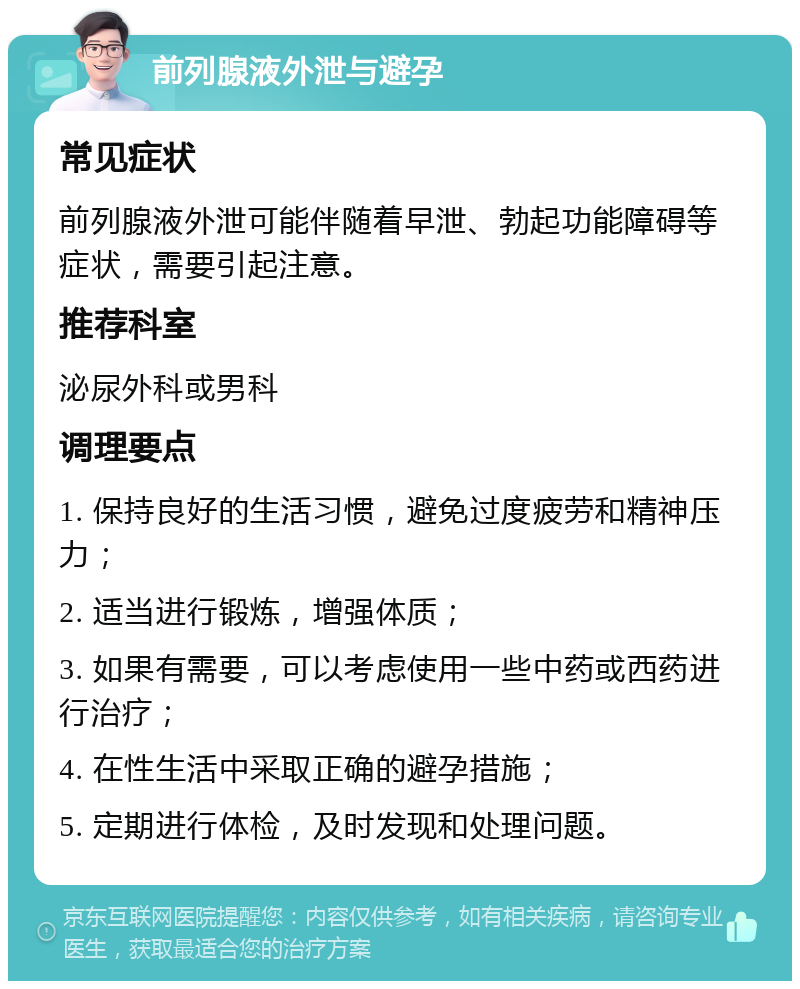 前列腺液外泄与避孕 常见症状 前列腺液外泄可能伴随着早泄、勃起功能障碍等症状，需要引起注意。 推荐科室 泌尿外科或男科 调理要点 1. 保持良好的生活习惯，避免过度疲劳和精神压力； 2. 适当进行锻炼，增强体质； 3. 如果有需要，可以考虑使用一些中药或西药进行治疗； 4. 在性生活中采取正确的避孕措施； 5. 定期进行体检，及时发现和处理问题。