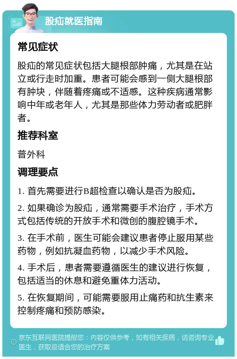 股疝就医指南 常见症状 股疝的常见症状包括大腿根部肿痛，尤其是在站立或行走时加重。患者可能会感到一侧大腿根部有肿块，伴随着疼痛或不适感。这种疾病通常影响中年或老年人，尤其是那些体力劳动者或肥胖者。 推荐科室 普外科 调理要点 1. 首先需要进行B超检查以确认是否为股疝。 2. 如果确诊为股疝，通常需要手术治疗，手术方式包括传统的开放手术和微创的腹腔镜手术。 3. 在手术前，医生可能会建议患者停止服用某些药物，例如抗凝血药物，以减少手术风险。 4. 手术后，患者需要遵循医生的建议进行恢复，包括适当的休息和避免重体力活动。 5. 在恢复期间，可能需要服用止痛药和抗生素来控制疼痛和预防感染。