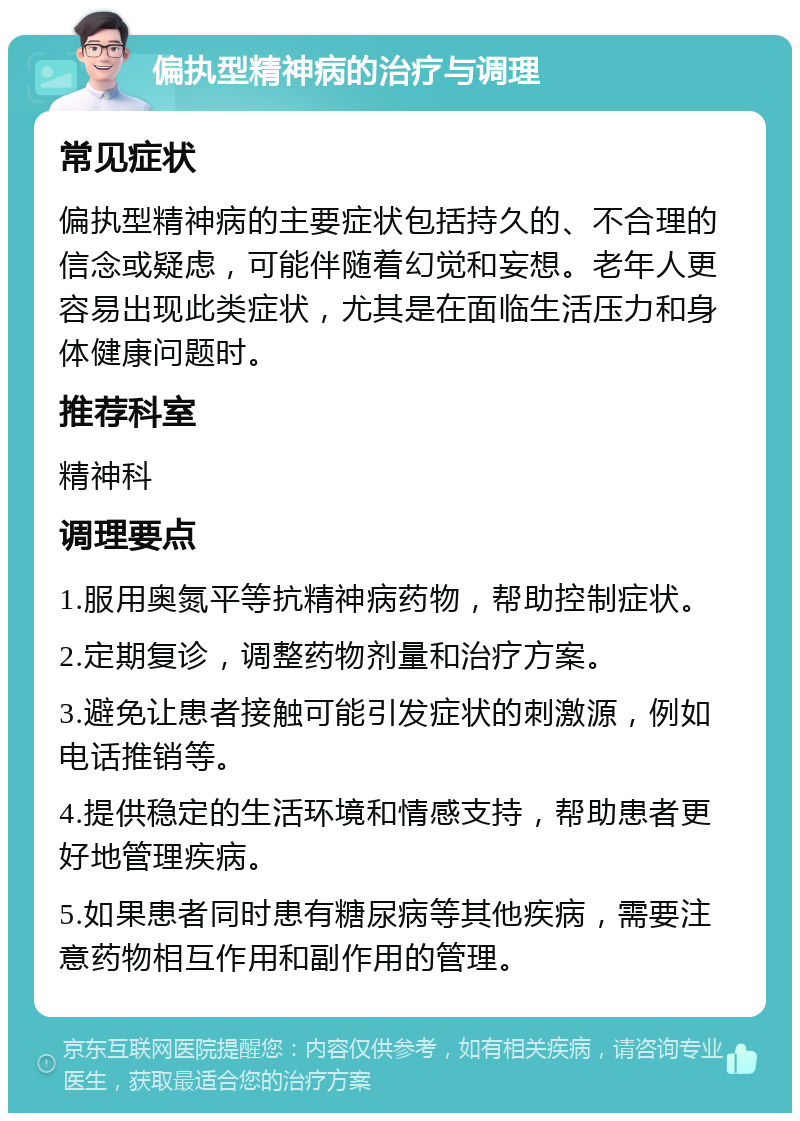 偏执型精神病的治疗与调理 常见症状 偏执型精神病的主要症状包括持久的、不合理的信念或疑虑，可能伴随着幻觉和妄想。老年人更容易出现此类症状，尤其是在面临生活压力和身体健康问题时。 推荐科室 精神科 调理要点 1.服用奥氮平等抗精神病药物，帮助控制症状。 2.定期复诊，调整药物剂量和治疗方案。 3.避免让患者接触可能引发症状的刺激源，例如电话推销等。 4.提供稳定的生活环境和情感支持，帮助患者更好地管理疾病。 5.如果患者同时患有糖尿病等其他疾病，需要注意药物相互作用和副作用的管理。