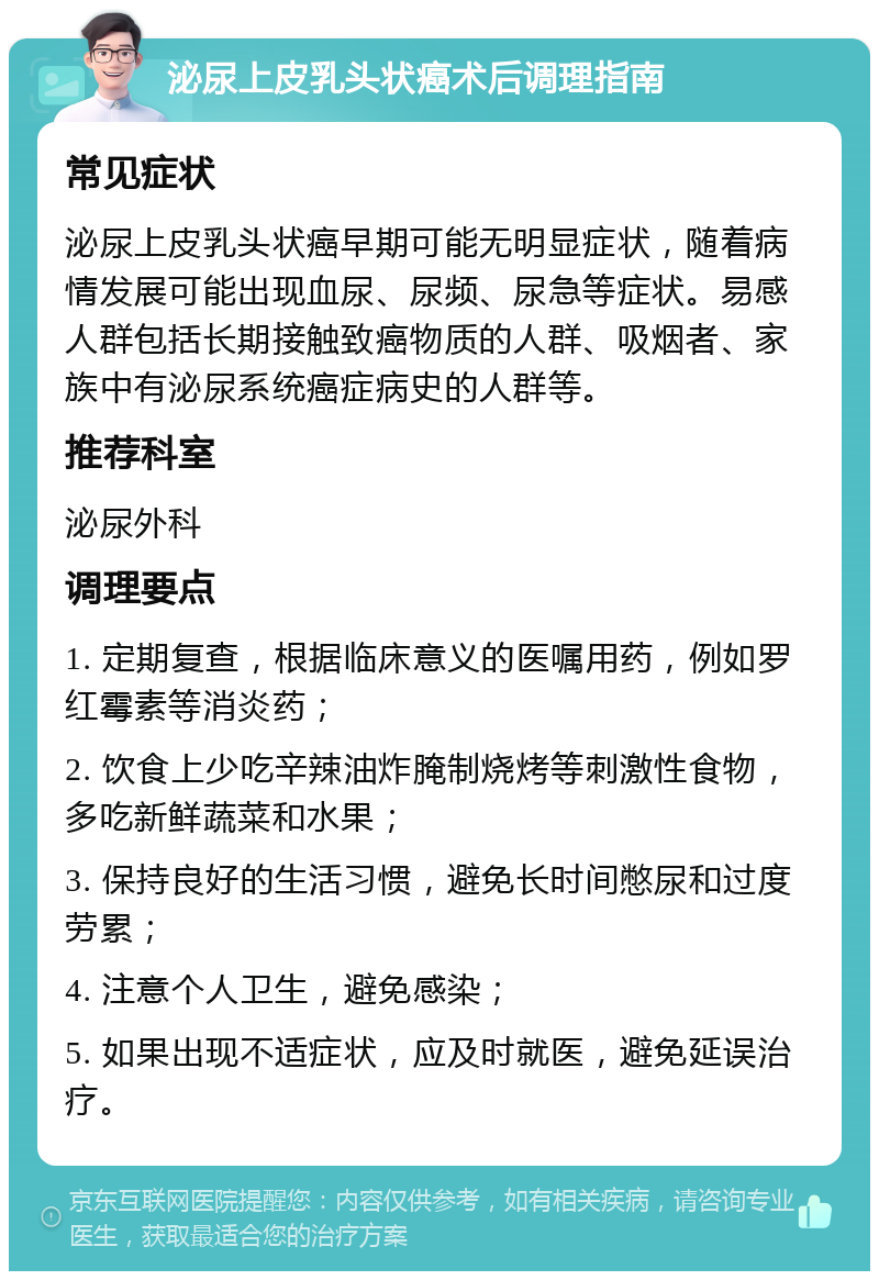 泌尿上皮乳头状癌术后调理指南 常见症状 泌尿上皮乳头状癌早期可能无明显症状，随着病情发展可能出现血尿、尿频、尿急等症状。易感人群包括长期接触致癌物质的人群、吸烟者、家族中有泌尿系统癌症病史的人群等。 推荐科室 泌尿外科 调理要点 1. 定期复查，根据临床意义的医嘱用药，例如罗红霉素等消炎药； 2. 饮食上少吃辛辣油炸腌制烧烤等刺激性食物，多吃新鲜蔬菜和水果； 3. 保持良好的生活习惯，避免长时间憋尿和过度劳累； 4. 注意个人卫生，避免感染； 5. 如果出现不适症状，应及时就医，避免延误治疗。