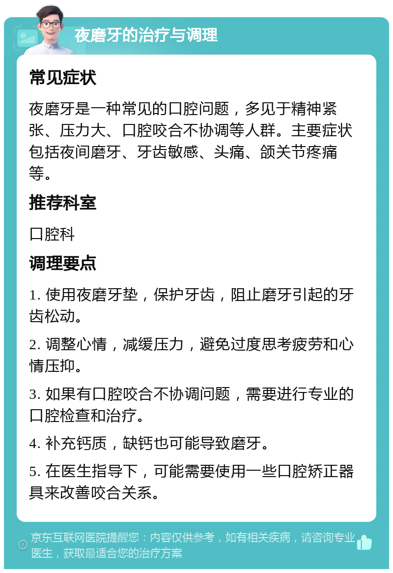 夜磨牙的治疗与调理 常见症状 夜磨牙是一种常见的口腔问题，多见于精神紧张、压力大、口腔咬合不协调等人群。主要症状包括夜间磨牙、牙齿敏感、头痛、颌关节疼痛等。 推荐科室 口腔科 调理要点 1. 使用夜磨牙垫，保护牙齿，阻止磨牙引起的牙齿松动。 2. 调整心情，减缓压力，避免过度思考疲劳和心情压抑。 3. 如果有口腔咬合不协调问题，需要进行专业的口腔检查和治疗。 4. 补充钙质，缺钙也可能导致磨牙。 5. 在医生指导下，可能需要使用一些口腔矫正器具来改善咬合关系。