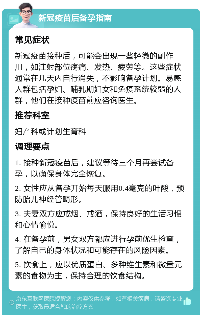 新冠疫苗后备孕指南 常见症状 新冠疫苗接种后，可能会出现一些轻微的副作用，如注射部位疼痛、发热、疲劳等。这些症状通常在几天内自行消失，不影响备孕计划。易感人群包括孕妇、哺乳期妇女和免疫系统较弱的人群，他们在接种疫苗前应咨询医生。 推荐科室 妇产科或计划生育科 调理要点 1. 接种新冠疫苗后，建议等待三个月再尝试备孕，以确保身体完全恢复。 2. 女性应从备孕开始每天服用0.4毫克的叶酸，预防胎儿神经管畸形。 3. 夫妻双方应戒烟、戒酒，保持良好的生活习惯和心情愉悦。 4. 在备孕前，男女双方都应进行孕前优生检查，了解自己的身体状况和可能存在的风险因素。 5. 饮食上，应以优质蛋白、多种维生素和微量元素的食物为主，保持合理的饮食结构。