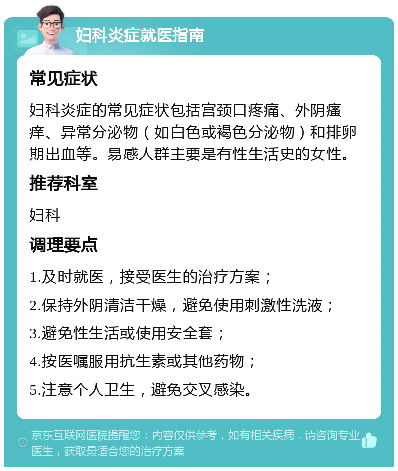 妇科炎症就医指南 常见症状 妇科炎症的常见症状包括宫颈口疼痛、外阴瘙痒、异常分泌物（如白色或褐色分泌物）和排卵期出血等。易感人群主要是有性生活史的女性。 推荐科室 妇科 调理要点 1.及时就医，接受医生的治疗方案； 2.保持外阴清洁干燥，避免使用刺激性洗液； 3.避免性生活或使用安全套； 4.按医嘱服用抗生素或其他药物； 5.注意个人卫生，避免交叉感染。