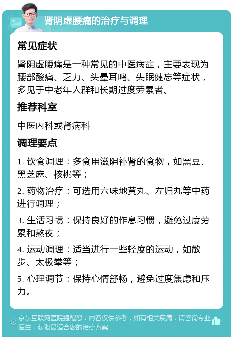 肾阴虚腰痛的治疗与调理 常见症状 肾阴虚腰痛是一种常见的中医病症，主要表现为腰部酸痛、乏力、头晕耳鸣、失眠健忘等症状，多见于中老年人群和长期过度劳累者。 推荐科室 中医内科或肾病科 调理要点 1. 饮食调理：多食用滋阴补肾的食物，如黑豆、黑芝麻、核桃等； 2. 药物治疗：可选用六味地黄丸、左归丸等中药进行调理； 3. 生活习惯：保持良好的作息习惯，避免过度劳累和熬夜； 4. 运动调理：适当进行一些轻度的运动，如散步、太极拳等； 5. 心理调节：保持心情舒畅，避免过度焦虑和压力。