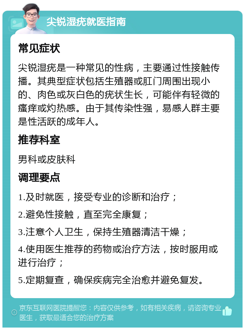 尖锐湿疣就医指南 常见症状 尖锐湿疣是一种常见的性病，主要通过性接触传播。其典型症状包括生殖器或肛门周围出现小的、肉色或灰白色的疣状生长，可能伴有轻微的瘙痒或灼热感。由于其传染性强，易感人群主要是性活跃的成年人。 推荐科室 男科或皮肤科 调理要点 1.及时就医，接受专业的诊断和治疗； 2.避免性接触，直至完全康复； 3.注意个人卫生，保持生殖器清洁干燥； 4.使用医生推荐的药物或治疗方法，按时服用或进行治疗； 5.定期复查，确保疾病完全治愈并避免复发。