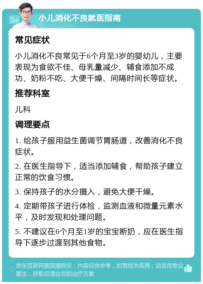 小儿消化不良就医指南 常见症状 小儿消化不良常见于6个月至3岁的婴幼儿，主要表现为食欲不佳、母乳量减少、辅食添加不成功、奶粉不吃、大便干燥、间隔时间长等症状。 推荐科室 儿科 调理要点 1. 给孩子服用益生菌调节胃肠道，改善消化不良症状。 2. 在医生指导下，适当添加辅食，帮助孩子建立正常的饮食习惯。 3. 保持孩子的水分摄入，避免大便干燥。 4. 定期带孩子进行体检，监测血液和微量元素水平，及时发现和处理问题。 5. 不建议在6个月至1岁的宝宝断奶，应在医生指导下逐步过渡到其他食物。