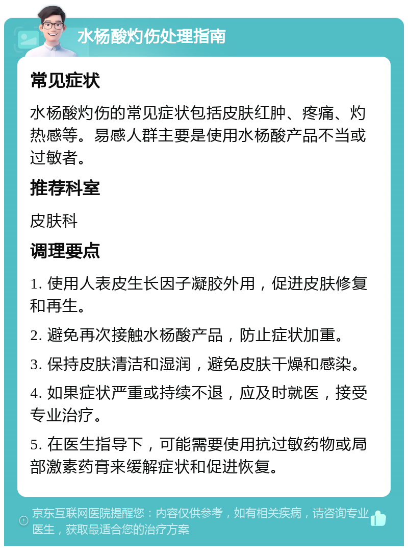 水杨酸灼伤处理指南 常见症状 水杨酸灼伤的常见症状包括皮肤红肿、疼痛、灼热感等。易感人群主要是使用水杨酸产品不当或过敏者。 推荐科室 皮肤科 调理要点 1. 使用人表皮生长因子凝胶外用，促进皮肤修复和再生。 2. 避免再次接触水杨酸产品，防止症状加重。 3. 保持皮肤清洁和湿润，避免皮肤干燥和感染。 4. 如果症状严重或持续不退，应及时就医，接受专业治疗。 5. 在医生指导下，可能需要使用抗过敏药物或局部激素药膏来缓解症状和促进恢复。