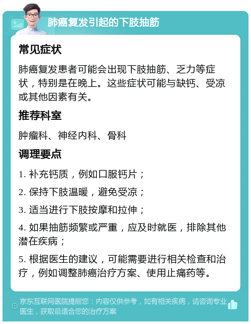 肺癌复发引起的下肢抽筋 常见症状 肺癌复发患者可能会出现下肢抽筋、乏力等症状，特别是在晚上。这些症状可能与缺钙、受凉或其他因素有关。 推荐科室 肿瘤科、神经内科、骨科 调理要点 1. 补充钙质，例如口服钙片； 2. 保持下肢温暖，避免受凉； 3. 适当进行下肢按摩和拉伸； 4. 如果抽筋频繁或严重，应及时就医，排除其他潜在疾病； 5. 根据医生的建议，可能需要进行相关检查和治疗，例如调整肺癌治疗方案、使用止痛药等。