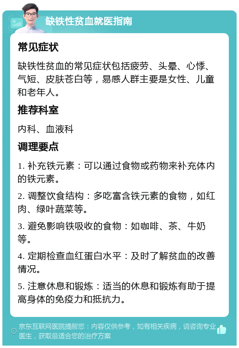 缺铁性贫血就医指南 常见症状 缺铁性贫血的常见症状包括疲劳、头晕、心悸、气短、皮肤苍白等，易感人群主要是女性、儿童和老年人。 推荐科室 内科、血液科 调理要点 1. 补充铁元素：可以通过食物或药物来补充体内的铁元素。 2. 调整饮食结构：多吃富含铁元素的食物，如红肉、绿叶蔬菜等。 3. 避免影响铁吸收的食物：如咖啡、茶、牛奶等。 4. 定期检查血红蛋白水平：及时了解贫血的改善情况。 5. 注意休息和锻炼：适当的休息和锻炼有助于提高身体的免疫力和抵抗力。