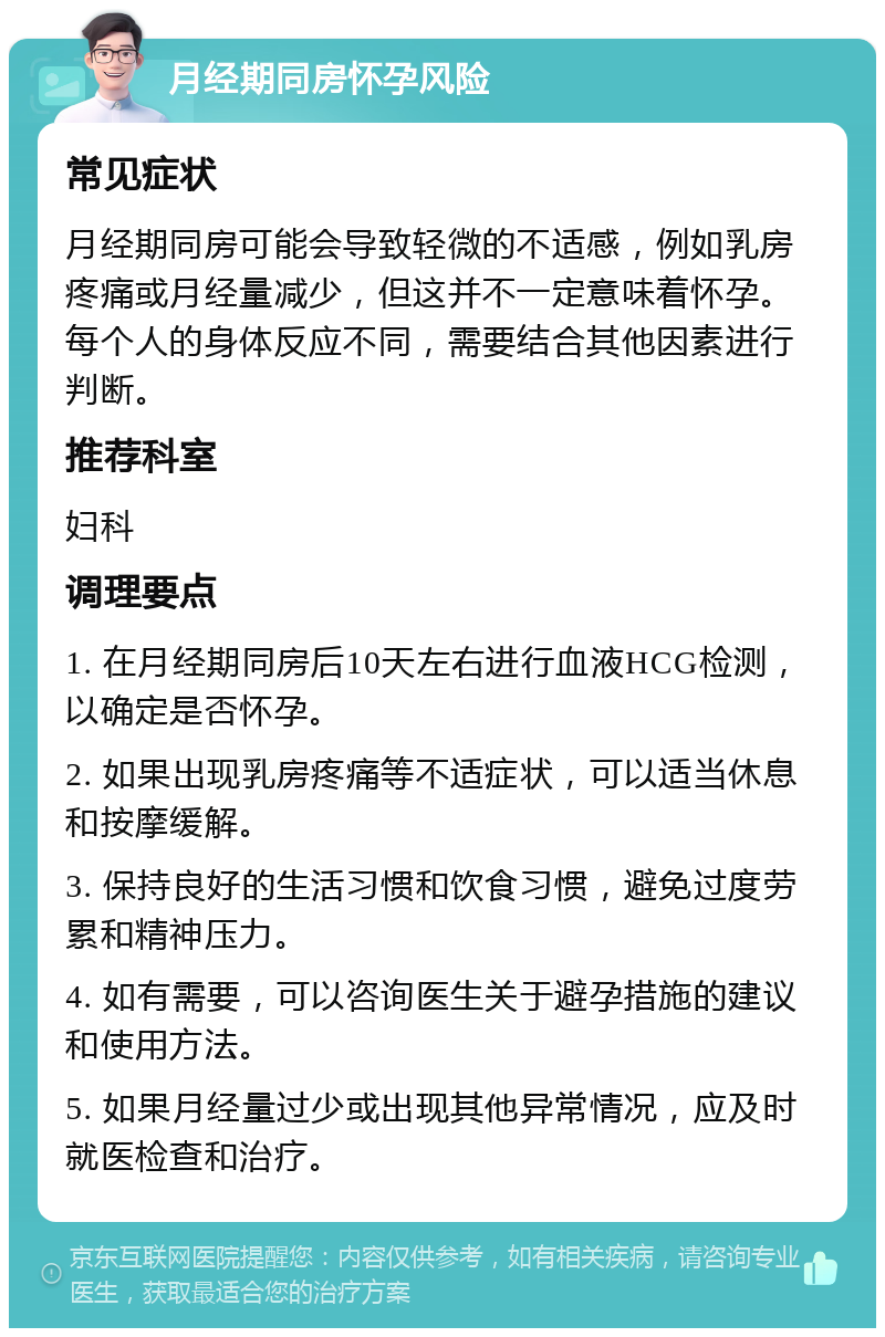 月经期同房怀孕风险 常见症状 月经期同房可能会导致轻微的不适感，例如乳房疼痛或月经量减少，但这并不一定意味着怀孕。每个人的身体反应不同，需要结合其他因素进行判断。 推荐科室 妇科 调理要点 1. 在月经期同房后10天左右进行血液HCG检测，以确定是否怀孕。 2. 如果出现乳房疼痛等不适症状，可以适当休息和按摩缓解。 3. 保持良好的生活习惯和饮食习惯，避免过度劳累和精神压力。 4. 如有需要，可以咨询医生关于避孕措施的建议和使用方法。 5. 如果月经量过少或出现其他异常情况，应及时就医检查和治疗。