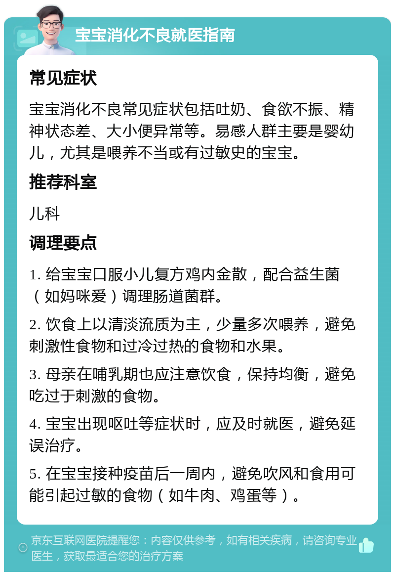 宝宝消化不良就医指南 常见症状 宝宝消化不良常见症状包括吐奶、食欲不振、精神状态差、大小便异常等。易感人群主要是婴幼儿，尤其是喂养不当或有过敏史的宝宝。 推荐科室 儿科 调理要点 1. 给宝宝口服小儿复方鸡内金散，配合益生菌（如妈咪爱）调理肠道菌群。 2. 饮食上以清淡流质为主，少量多次喂养，避免刺激性食物和过冷过热的食物和水果。 3. 母亲在哺乳期也应注意饮食，保持均衡，避免吃过于刺激的食物。 4. 宝宝出现呕吐等症状时，应及时就医，避免延误治疗。 5. 在宝宝接种疫苗后一周内，避免吹风和食用可能引起过敏的食物（如牛肉、鸡蛋等）。