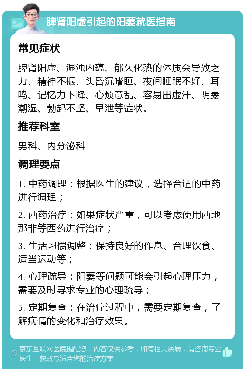 脾肾阳虚引起的阳萎就医指南 常见症状 脾肾阳虚、湿浊内蕴、郁久化热的体质会导致乏力、精神不振、头昏沉嗜睡、夜间睡眠不好、耳鸣、记忆力下降、心烦意乱、容易出虚汗、阴囊潮湿、勃起不坚、早泄等症状。 推荐科室 男科、内分泌科 调理要点 1. 中药调理：根据医生的建议，选择合适的中药进行调理； 2. 西药治疗：如果症状严重，可以考虑使用西地那非等西药进行治疗； 3. 生活习惯调整：保持良好的作息、合理饮食、适当运动等； 4. 心理疏导：阳萎等问题可能会引起心理压力，需要及时寻求专业的心理疏导； 5. 定期复查：在治疗过程中，需要定期复查，了解病情的变化和治疗效果。