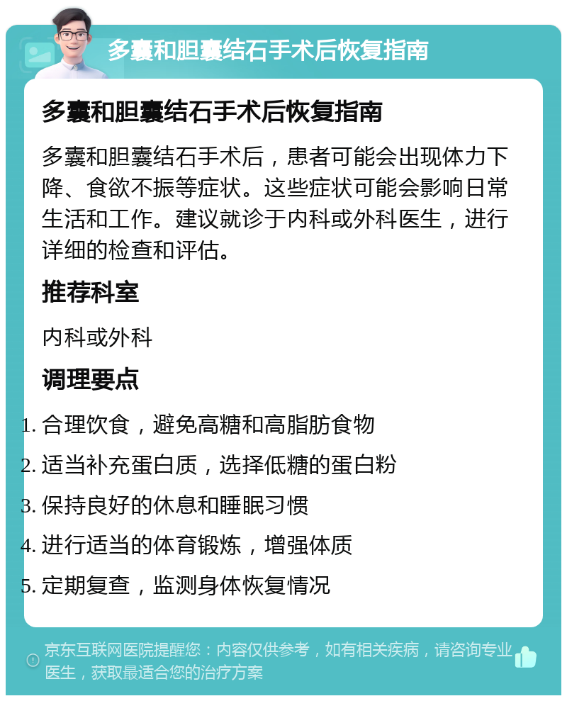 多囊和胆囊结石手术后恢复指南 多囊和胆囊结石手术后恢复指南 多囊和胆囊结石手术后，患者可能会出现体力下降、食欲不振等症状。这些症状可能会影响日常生活和工作。建议就诊于内科或外科医生，进行详细的检查和评估。 推荐科室 内科或外科 调理要点 合理饮食，避免高糖和高脂肪食物 适当补充蛋白质，选择低糖的蛋白粉 保持良好的休息和睡眠习惯 进行适当的体育锻炼，增强体质 定期复查，监测身体恢复情况