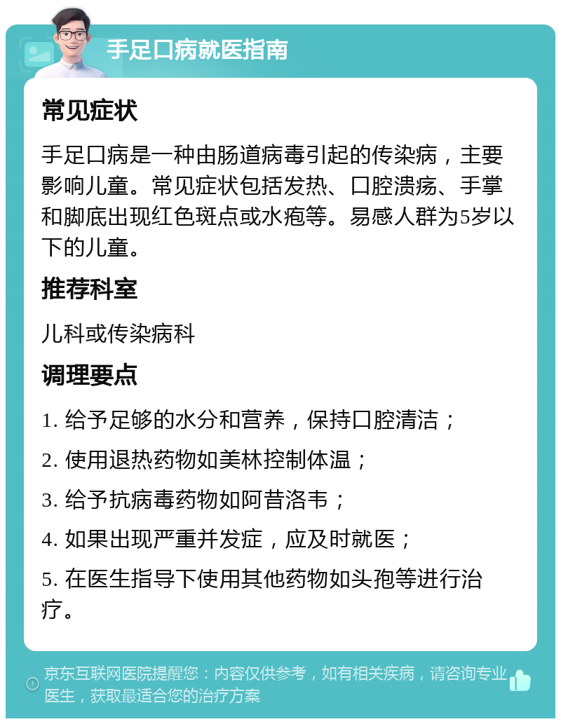 手足口病就医指南 常见症状 手足口病是一种由肠道病毒引起的传染病，主要影响儿童。常见症状包括发热、口腔溃疡、手掌和脚底出现红色斑点或水疱等。易感人群为5岁以下的儿童。 推荐科室 儿科或传染病科 调理要点 1. 给予足够的水分和营养，保持口腔清洁； 2. 使用退热药物如美林控制体温； 3. 给予抗病毒药物如阿昔洛韦； 4. 如果出现严重并发症，应及时就医； 5. 在医生指导下使用其他药物如头孢等进行治疗。