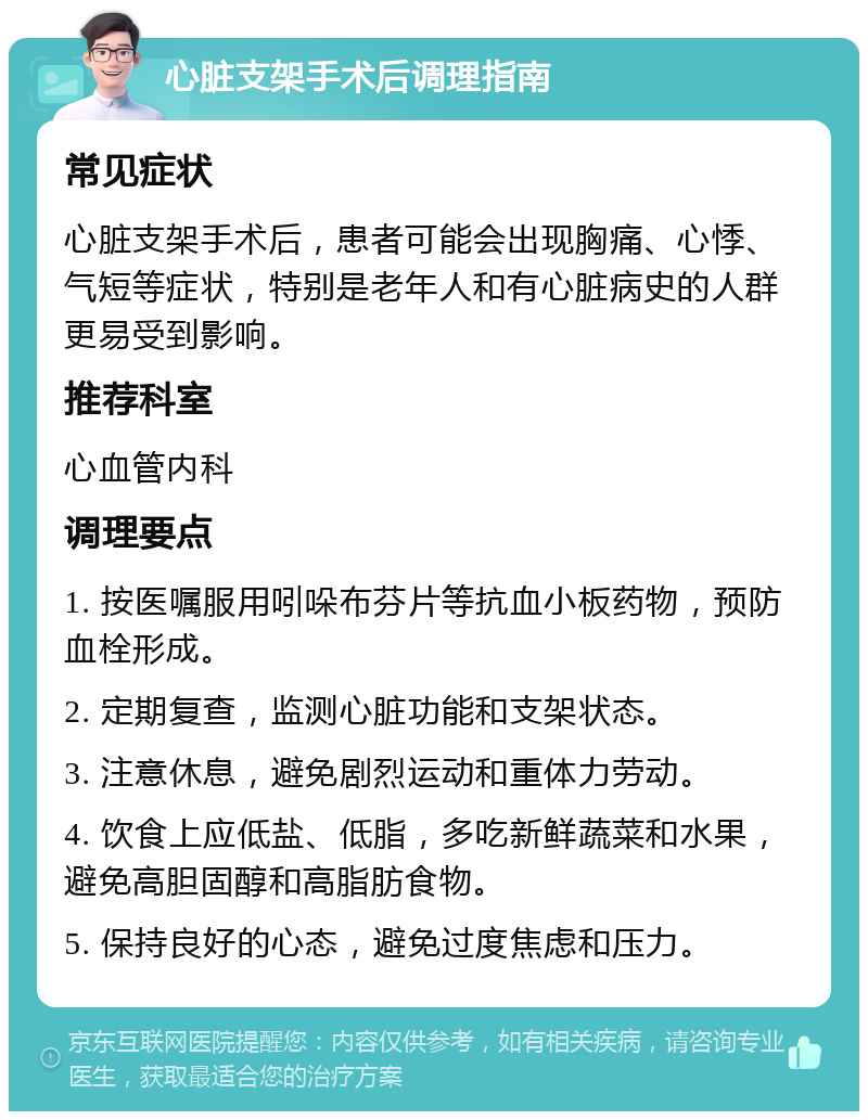 心脏支架手术后调理指南 常见症状 心脏支架手术后，患者可能会出现胸痛、心悸、气短等症状，特别是老年人和有心脏病史的人群更易受到影响。 推荐科室 心血管内科 调理要点 1. 按医嘱服用吲哚布芬片等抗血小板药物，预防血栓形成。 2. 定期复查，监测心脏功能和支架状态。 3. 注意休息，避免剧烈运动和重体力劳动。 4. 饮食上应低盐、低脂，多吃新鲜蔬菜和水果，避免高胆固醇和高脂肪食物。 5. 保持良好的心态，避免过度焦虑和压力。