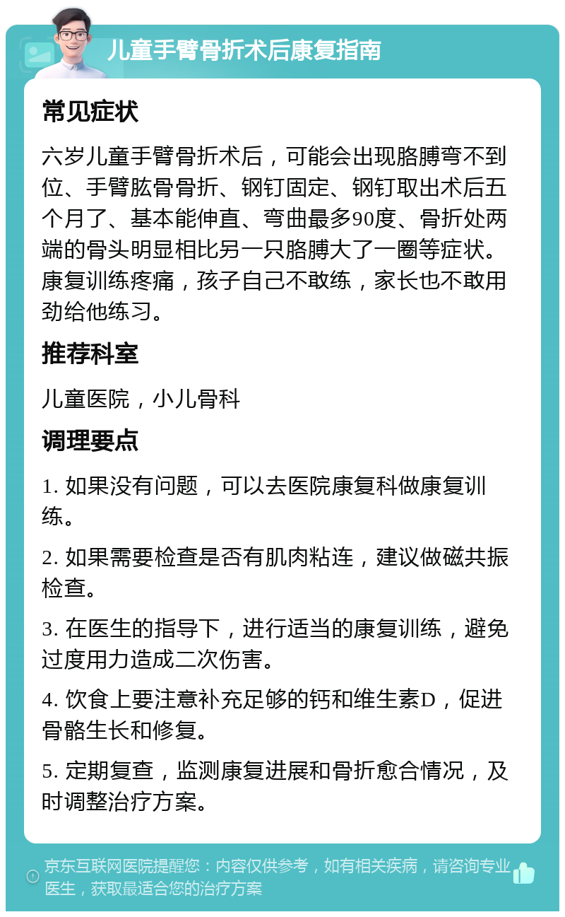 儿童手臂骨折术后康复指南 常见症状 六岁儿童手臂骨折术后，可能会出现胳膊弯不到位、手臂肱骨骨折、钢钉固定、钢钉取出术后五个月了、基本能伸直、弯曲最多90度、骨折处两端的骨头明显相比另一只胳膊大了一圈等症状。康复训练疼痛，孩子自己不敢练，家长也不敢用劲给他练习。 推荐科室 儿童医院，小儿骨科 调理要点 1. 如果没有问题，可以去医院康复科做康复训练。 2. 如果需要检查是否有肌肉粘连，建议做磁共振检查。 3. 在医生的指导下，进行适当的康复训练，避免过度用力造成二次伤害。 4. 饮食上要注意补充足够的钙和维生素D，促进骨骼生长和修复。 5. 定期复查，监测康复进展和骨折愈合情况，及时调整治疗方案。