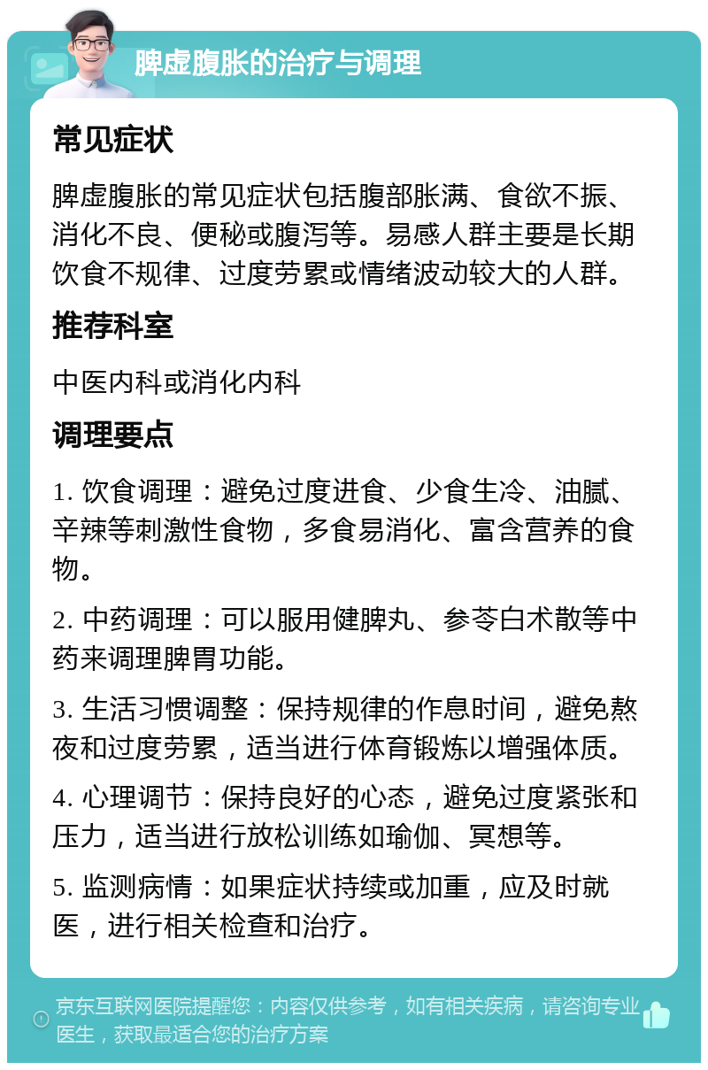 脾虚腹胀的治疗与调理 常见症状 脾虚腹胀的常见症状包括腹部胀满、食欲不振、消化不良、便秘或腹泻等。易感人群主要是长期饮食不规律、过度劳累或情绪波动较大的人群。 推荐科室 中医内科或消化内科 调理要点 1. 饮食调理：避免过度进食、少食生冷、油腻、辛辣等刺激性食物，多食易消化、富含营养的食物。 2. 中药调理：可以服用健脾丸、参苓白术散等中药来调理脾胃功能。 3. 生活习惯调整：保持规律的作息时间，避免熬夜和过度劳累，适当进行体育锻炼以增强体质。 4. 心理调节：保持良好的心态，避免过度紧张和压力，适当进行放松训练如瑜伽、冥想等。 5. 监测病情：如果症状持续或加重，应及时就医，进行相关检查和治疗。