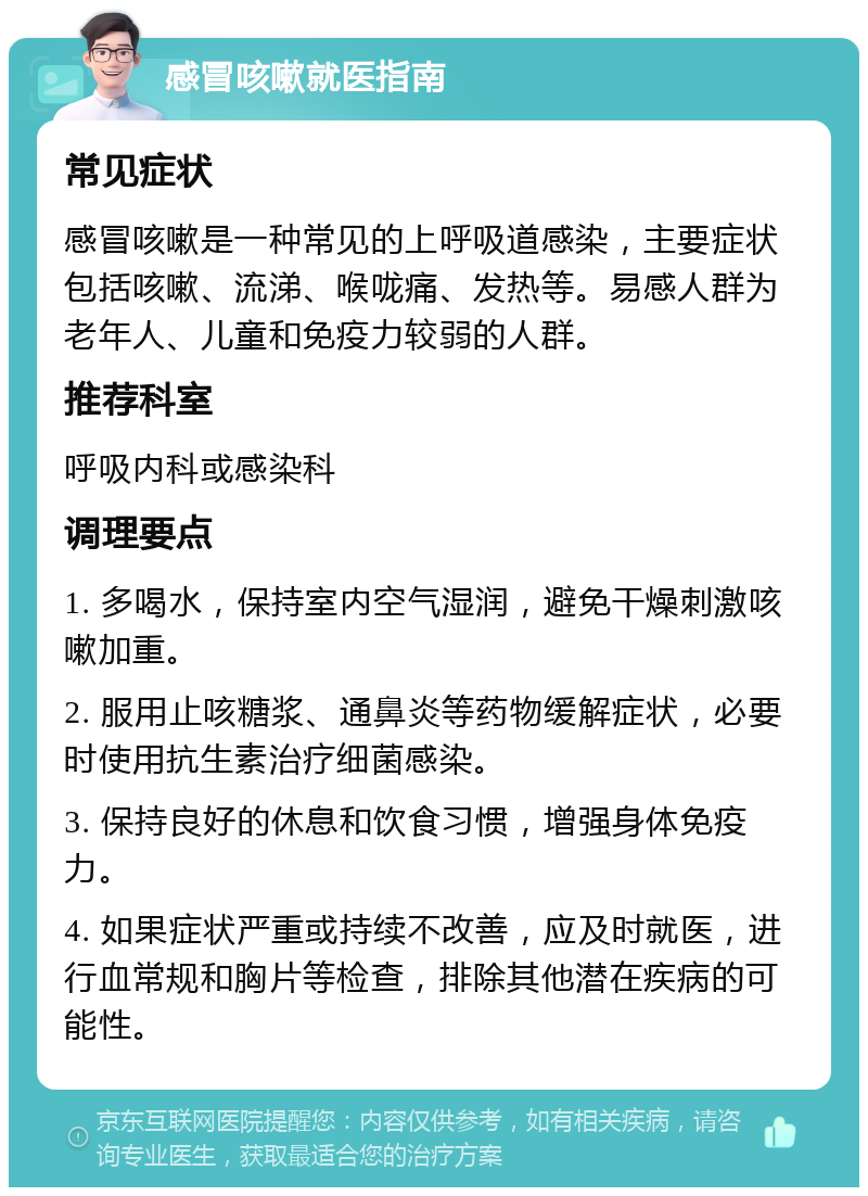 感冒咳嗽就医指南 常见症状 感冒咳嗽是一种常见的上呼吸道感染，主要症状包括咳嗽、流涕、喉咙痛、发热等。易感人群为老年人、儿童和免疫力较弱的人群。 推荐科室 呼吸内科或感染科 调理要点 1. 多喝水，保持室内空气湿润，避免干燥刺激咳嗽加重。 2. 服用止咳糖浆、通鼻炎等药物缓解症状，必要时使用抗生素治疗细菌感染。 3. 保持良好的休息和饮食习惯，增强身体免疫力。 4. 如果症状严重或持续不改善，应及时就医，进行血常规和胸片等检查，排除其他潜在疾病的可能性。