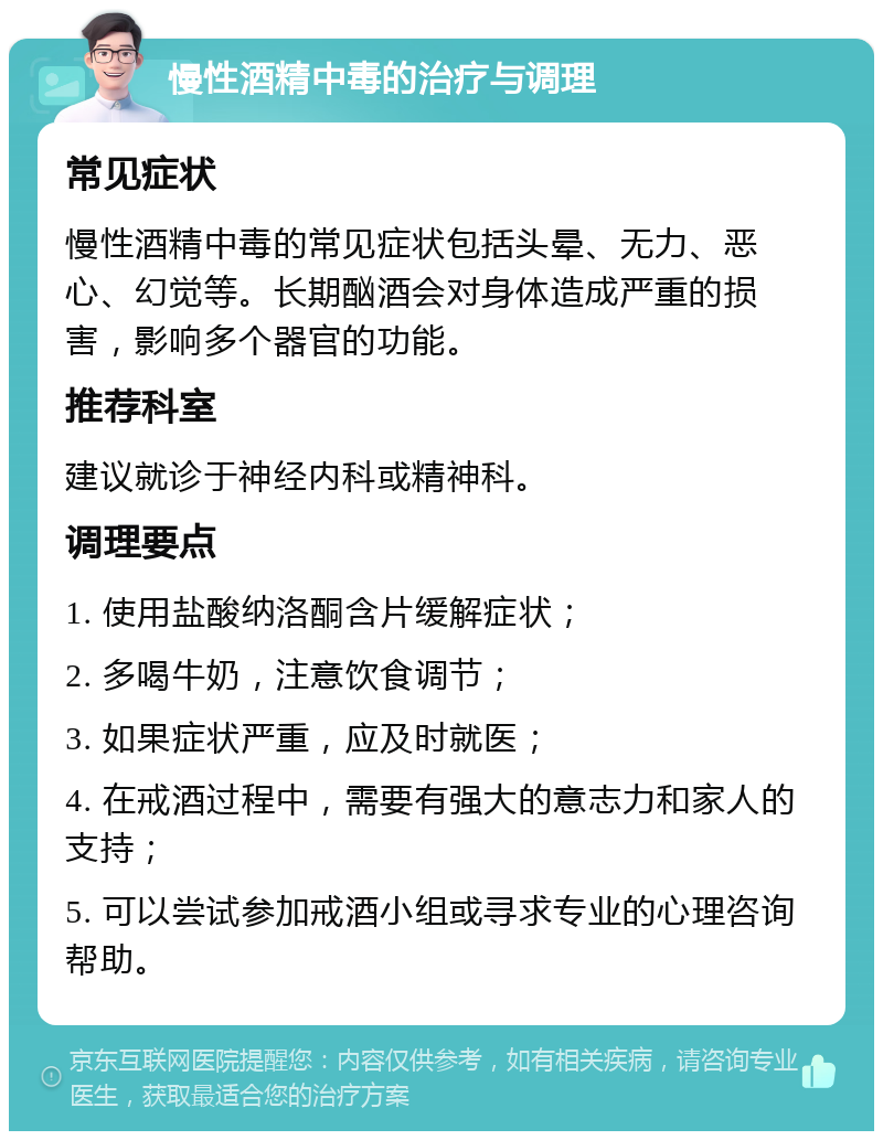 慢性酒精中毒的治疗与调理 常见症状 慢性酒精中毒的常见症状包括头晕、无力、恶心、幻觉等。长期酗酒会对身体造成严重的损害，影响多个器官的功能。 推荐科室 建议就诊于神经内科或精神科。 调理要点 1. 使用盐酸纳洛酮含片缓解症状； 2. 多喝牛奶，注意饮食调节； 3. 如果症状严重，应及时就医； 4. 在戒酒过程中，需要有强大的意志力和家人的支持； 5. 可以尝试参加戒酒小组或寻求专业的心理咨询帮助。