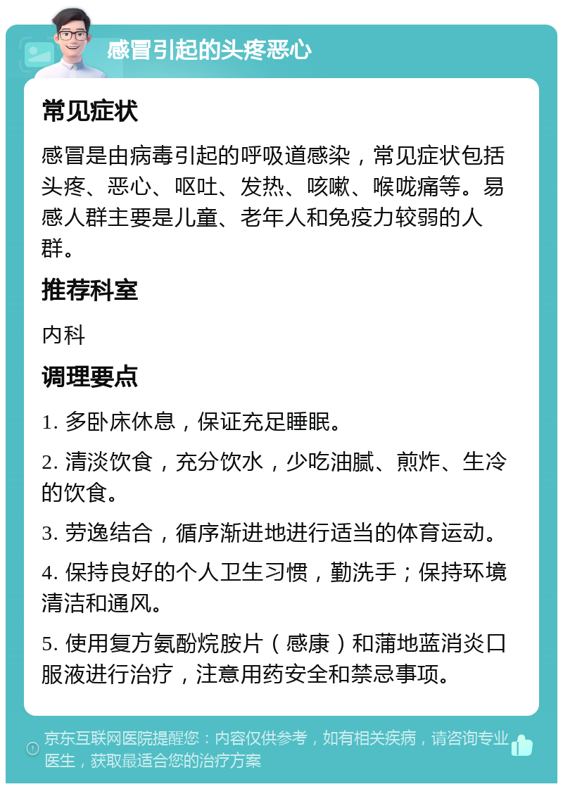 感冒引起的头疼恶心 常见症状 感冒是由病毒引起的呼吸道感染，常见症状包括头疼、恶心、呕吐、发热、咳嗽、喉咙痛等。易感人群主要是儿童、老年人和免疫力较弱的人群。 推荐科室 内科 调理要点 1. 多卧床休息，保证充足睡眠。 2. 清淡饮食，充分饮水，少吃油腻、煎炸、生冷的饮食。 3. 劳逸结合，循序渐进地进行适当的体育运动。 4. 保持良好的个人卫生习惯，勤洗手；保持环境清洁和通风。 5. 使用复方氨酚烷胺片（感康）和蒲地蓝消炎口服液进行治疗，注意用药安全和禁忌事项。