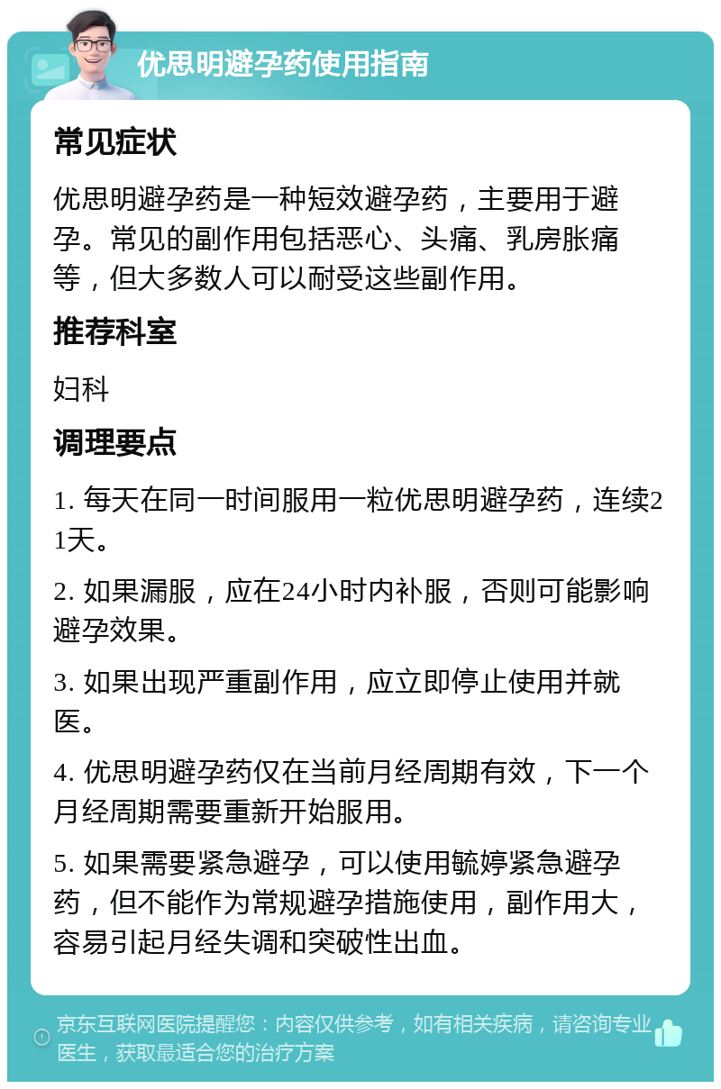 优思明避孕药使用指南 常见症状 优思明避孕药是一种短效避孕药，主要用于避孕。常见的副作用包括恶心、头痛、乳房胀痛等，但大多数人可以耐受这些副作用。 推荐科室 妇科 调理要点 1. 每天在同一时间服用一粒优思明避孕药，连续21天。 2. 如果漏服，应在24小时内补服，否则可能影响避孕效果。 3. 如果出现严重副作用，应立即停止使用并就医。 4. 优思明避孕药仅在当前月经周期有效，下一个月经周期需要重新开始服用。 5. 如果需要紧急避孕，可以使用毓婷紧急避孕药，但不能作为常规避孕措施使用，副作用大，容易引起月经失调和突破性出血。