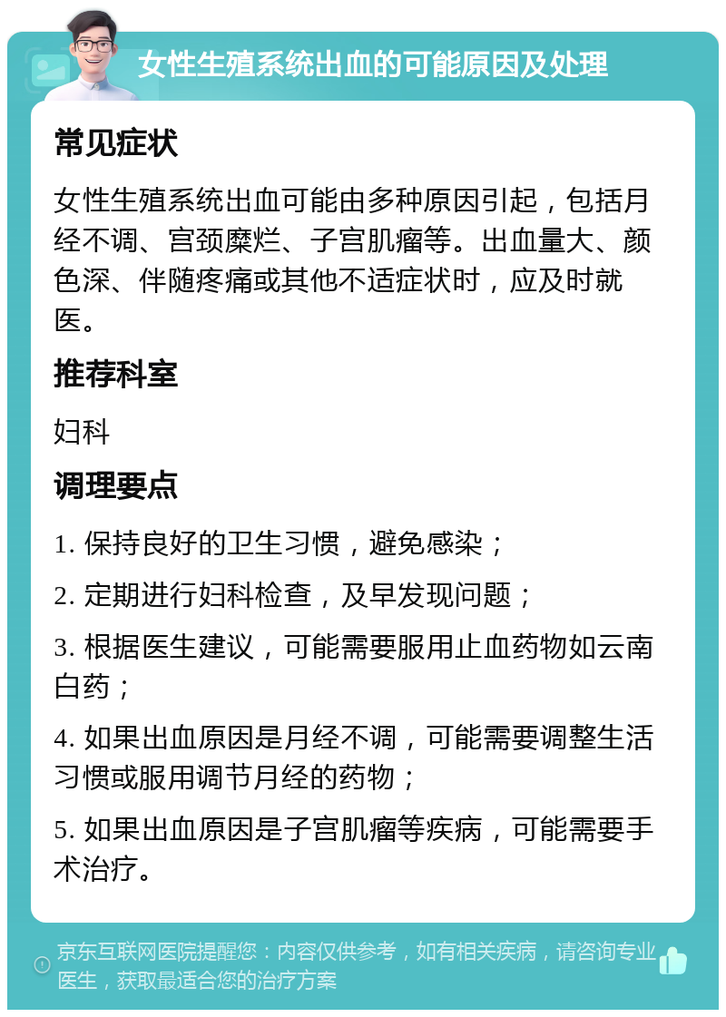 女性生殖系统出血的可能原因及处理 常见症状 女性生殖系统出血可能由多种原因引起，包括月经不调、宫颈糜烂、子宫肌瘤等。出血量大、颜色深、伴随疼痛或其他不适症状时，应及时就医。 推荐科室 妇科 调理要点 1. 保持良好的卫生习惯，避免感染； 2. 定期进行妇科检查，及早发现问题； 3. 根据医生建议，可能需要服用止血药物如云南白药； 4. 如果出血原因是月经不调，可能需要调整生活习惯或服用调节月经的药物； 5. 如果出血原因是子宫肌瘤等疾病，可能需要手术治疗。