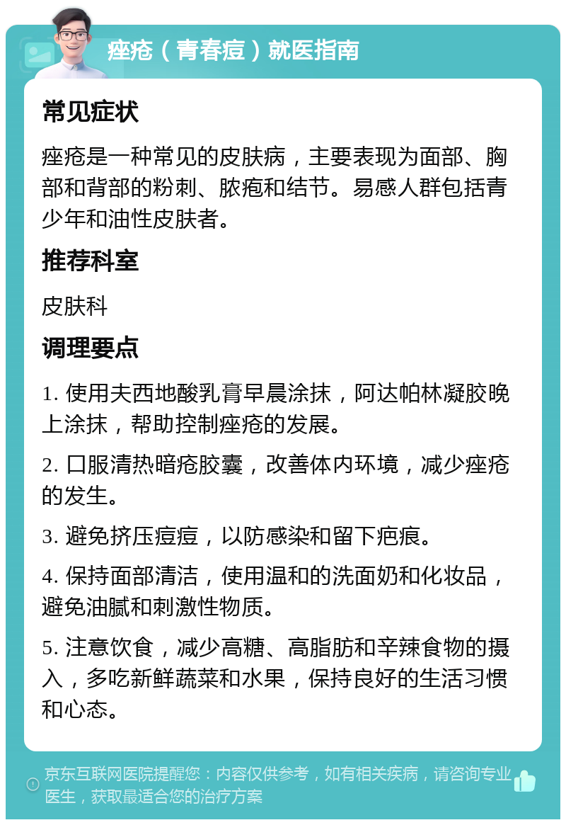 痤疮（青春痘）就医指南 常见症状 痤疮是一种常见的皮肤病，主要表现为面部、胸部和背部的粉刺、脓疱和结节。易感人群包括青少年和油性皮肤者。 推荐科室 皮肤科 调理要点 1. 使用夫西地酸乳膏早晨涂抹，阿达帕林凝胶晚上涂抹，帮助控制痤疮的发展。 2. 口服清热暗疮胶囊，改善体内环境，减少痤疮的发生。 3. 避免挤压痘痘，以防感染和留下疤痕。 4. 保持面部清洁，使用温和的洗面奶和化妆品，避免油腻和刺激性物质。 5. 注意饮食，减少高糖、高脂肪和辛辣食物的摄入，多吃新鲜蔬菜和水果，保持良好的生活习惯和心态。