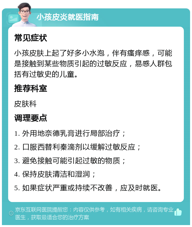 小孩皮炎就医指南 常见症状 小孩皮肤上起了好多小水泡，伴有瘙痒感，可能是接触到某些物质引起的过敏反应，易感人群包括有过敏史的儿童。 推荐科室 皮肤科 调理要点 1. 外用地奈德乳膏进行局部治疗； 2. 口服西替利秦滴剂以缓解过敏反应； 3. 避免接触可能引起过敏的物质； 4. 保持皮肤清洁和湿润； 5. 如果症状严重或持续不改善，应及时就医。