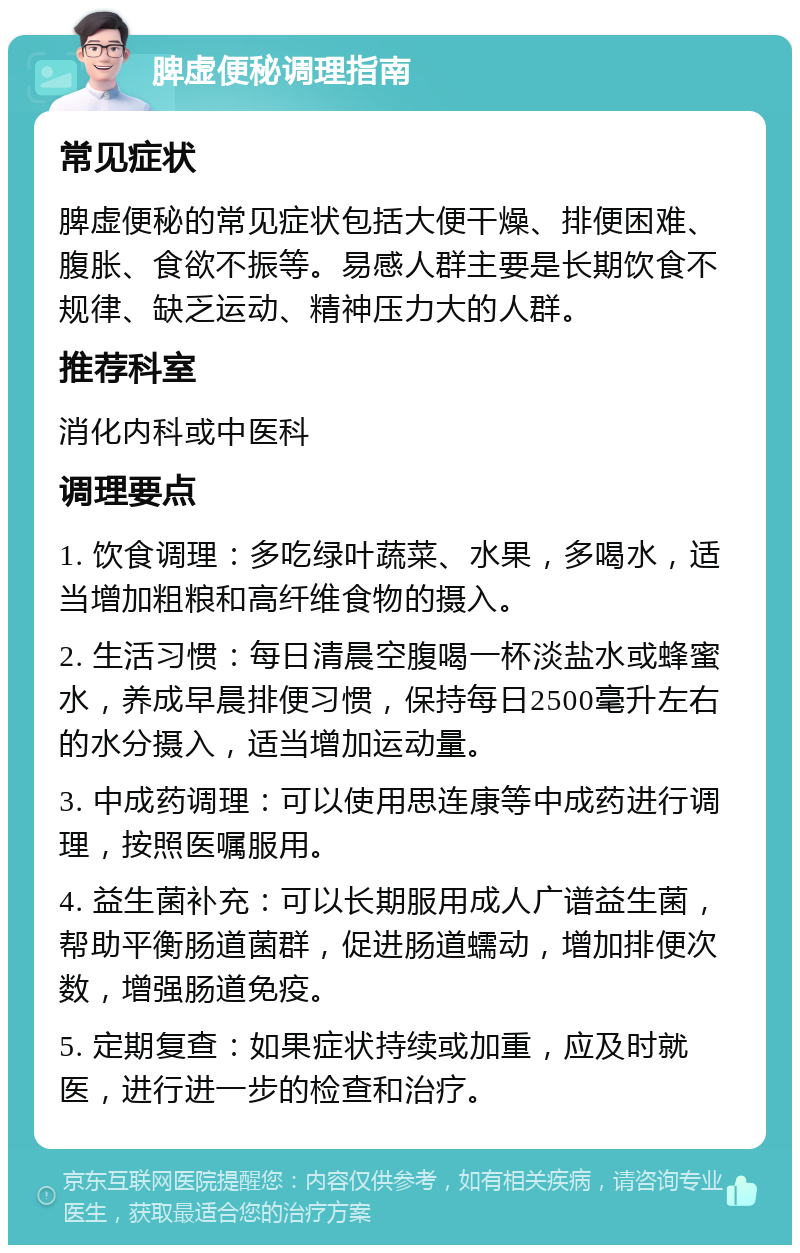 脾虚便秘调理指南 常见症状 脾虚便秘的常见症状包括大便干燥、排便困难、腹胀、食欲不振等。易感人群主要是长期饮食不规律、缺乏运动、精神压力大的人群。 推荐科室 消化内科或中医科 调理要点 1. 饮食调理：多吃绿叶蔬菜、水果，多喝水，适当增加粗粮和高纤维食物的摄入。 2. 生活习惯：每日清晨空腹喝一杯淡盐水或蜂蜜水，养成早晨排便习惯，保持每日2500毫升左右的水分摄入，适当增加运动量。 3. 中成药调理：可以使用思连康等中成药进行调理，按照医嘱服用。 4. 益生菌补充：可以长期服用成人广谱益生菌，帮助平衡肠道菌群，促进肠道蠕动，增加排便次数，增强肠道免疫。 5. 定期复查：如果症状持续或加重，应及时就医，进行进一步的检查和治疗。