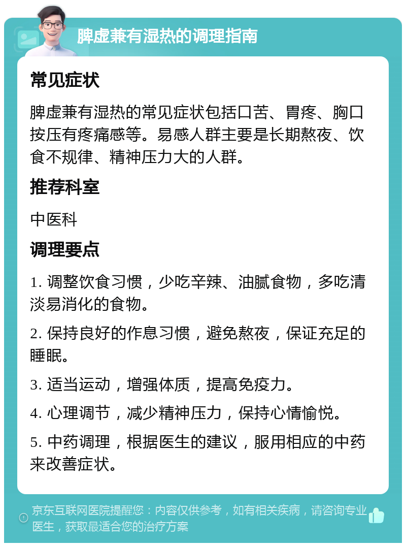 脾虚兼有湿热的调理指南 常见症状 脾虚兼有湿热的常见症状包括口苦、胃疼、胸口按压有疼痛感等。易感人群主要是长期熬夜、饮食不规律、精神压力大的人群。 推荐科室 中医科 调理要点 1. 调整饮食习惯，少吃辛辣、油腻食物，多吃清淡易消化的食物。 2. 保持良好的作息习惯，避免熬夜，保证充足的睡眠。 3. 适当运动，增强体质，提高免疫力。 4. 心理调节，减少精神压力，保持心情愉悦。 5. 中药调理，根据医生的建议，服用相应的中药来改善症状。