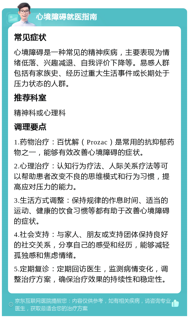 心境障碍就医指南 常见症状 心境障碍是一种常见的精神疾病，主要表现为情绪低落、兴趣减退、自我评价下降等。易感人群包括有家族史、经历过重大生活事件或长期处于压力状态的人群。 推荐科室 精神科或心理科 调理要点 1.药物治疗：百忧解（Prozac）是常用的抗抑郁药物之一，能够有效改善心境障碍的症状。 2.心理治疗：认知行为疗法、人际关系疗法等可以帮助患者改变不良的思维模式和行为习惯，提高应对压力的能力。 3.生活方式调整：保持规律的作息时间、适当的运动、健康的饮食习惯等都有助于改善心境障碍的症状。 4.社会支持：与家人、朋友或支持团体保持良好的社交关系，分享自己的感受和经历，能够减轻孤独感和焦虑情绪。 5.定期复诊：定期回访医生，监测病情变化，调整治疗方案，确保治疗效果的持续性和稳定性。