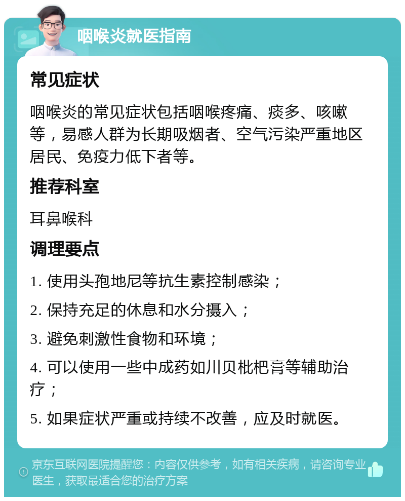 咽喉炎就医指南 常见症状 咽喉炎的常见症状包括咽喉疼痛、痰多、咳嗽等，易感人群为长期吸烟者、空气污染严重地区居民、免疫力低下者等。 推荐科室 耳鼻喉科 调理要点 1. 使用头孢地尼等抗生素控制感染； 2. 保持充足的休息和水分摄入； 3. 避免刺激性食物和环境； 4. 可以使用一些中成药如川贝枇杷膏等辅助治疗； 5. 如果症状严重或持续不改善，应及时就医。