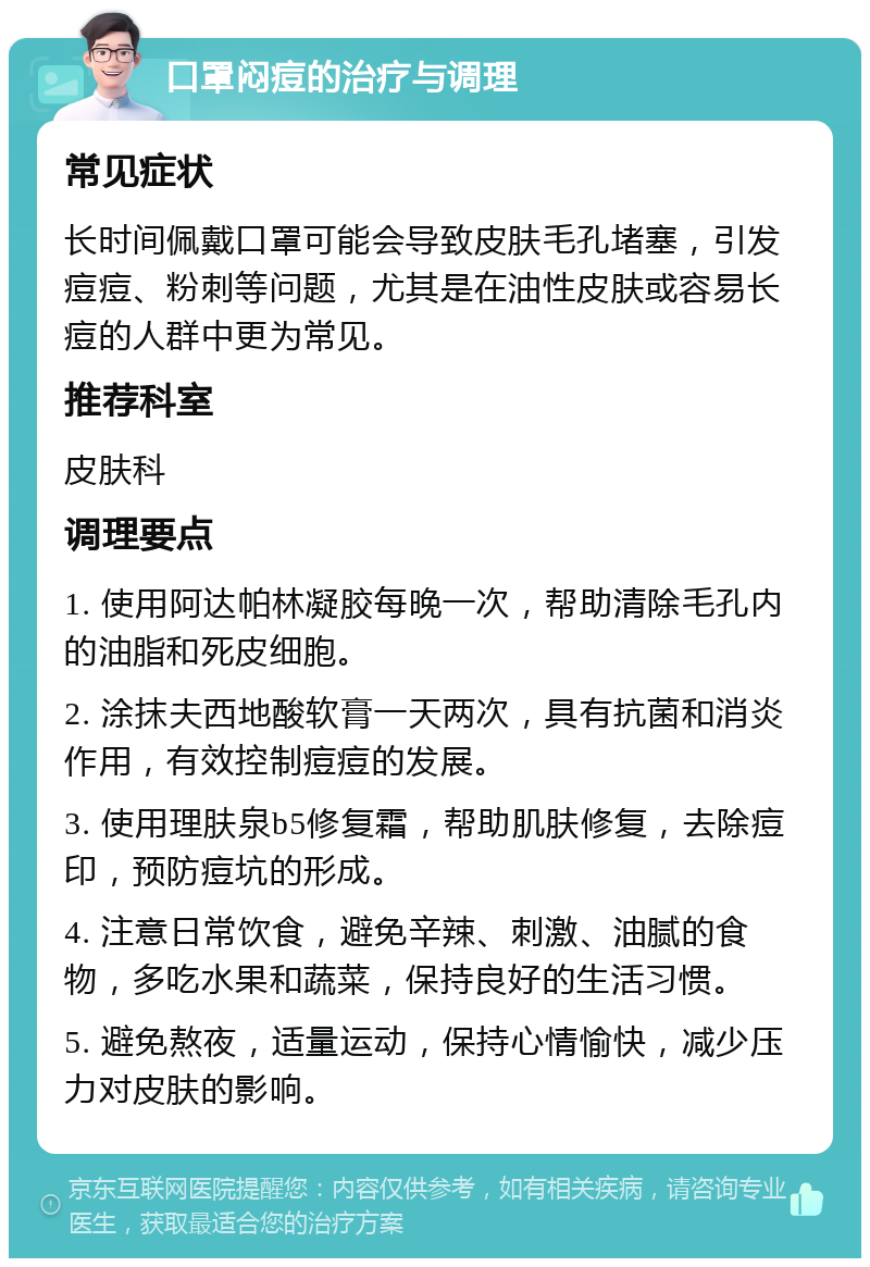 口罩闷痘的治疗与调理 常见症状 长时间佩戴口罩可能会导致皮肤毛孔堵塞，引发痘痘、粉刺等问题，尤其是在油性皮肤或容易长痘的人群中更为常见。 推荐科室 皮肤科 调理要点 1. 使用阿达帕林凝胶每晚一次，帮助清除毛孔内的油脂和死皮细胞。 2. 涂抹夫西地酸软膏一天两次，具有抗菌和消炎作用，有效控制痘痘的发展。 3. 使用理肤泉b5修复霜，帮助肌肤修复，去除痘印，预防痘坑的形成。 4. 注意日常饮食，避免辛辣、刺激、油腻的食物，多吃水果和蔬菜，保持良好的生活习惯。 5. 避免熬夜，适量运动，保持心情愉快，减少压力对皮肤的影响。