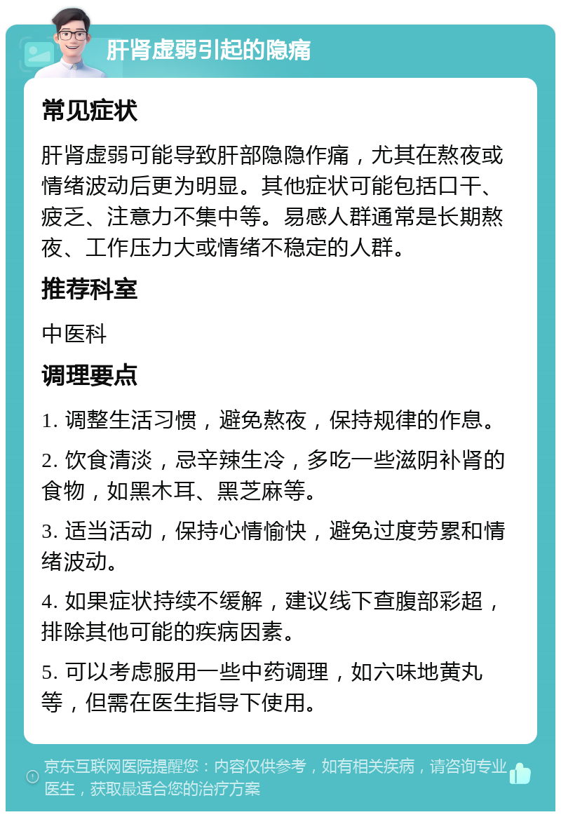 肝肾虚弱引起的隐痛 常见症状 肝肾虚弱可能导致肝部隐隐作痛，尤其在熬夜或情绪波动后更为明显。其他症状可能包括口干、疲乏、注意力不集中等。易感人群通常是长期熬夜、工作压力大或情绪不稳定的人群。 推荐科室 中医科 调理要点 1. 调整生活习惯，避免熬夜，保持规律的作息。 2. 饮食清淡，忌辛辣生冷，多吃一些滋阴补肾的食物，如黑木耳、黑芝麻等。 3. 适当活动，保持心情愉快，避免过度劳累和情绪波动。 4. 如果症状持续不缓解，建议线下查腹部彩超，排除其他可能的疾病因素。 5. 可以考虑服用一些中药调理，如六味地黄丸等，但需在医生指导下使用。