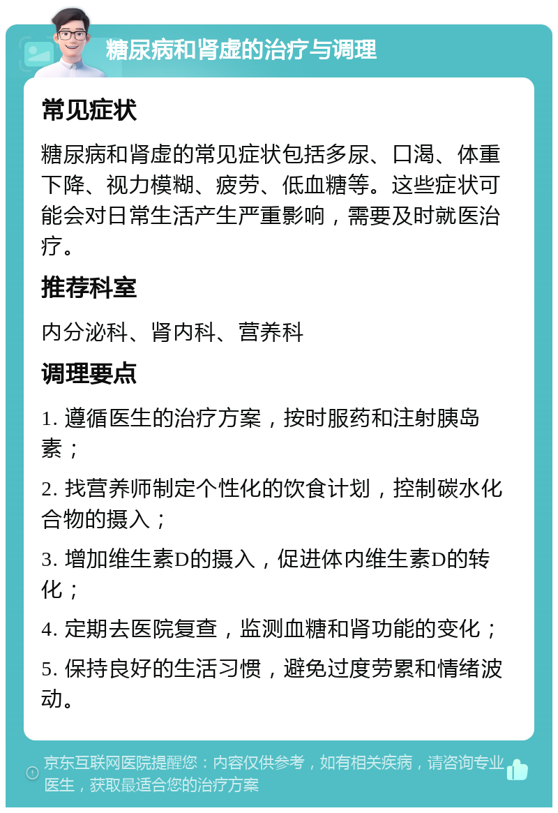 糖尿病和肾虚的治疗与调理 常见症状 糖尿病和肾虚的常见症状包括多尿、口渴、体重下降、视力模糊、疲劳、低血糖等。这些症状可能会对日常生活产生严重影响，需要及时就医治疗。 推荐科室 内分泌科、肾内科、营养科 调理要点 1. 遵循医生的治疗方案，按时服药和注射胰岛素； 2. 找营养师制定个性化的饮食计划，控制碳水化合物的摄入； 3. 增加维生素D的摄入，促进体内维生素D的转化； 4. 定期去医院复查，监测血糖和肾功能的变化； 5. 保持良好的生活习惯，避免过度劳累和情绪波动。