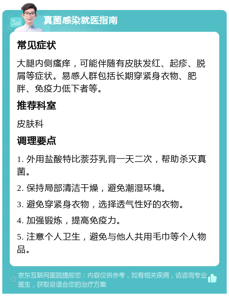 真菌感染就医指南 常见症状 大腿内侧瘙痒，可能伴随有皮肤发红、起疹、脱屑等症状。易感人群包括长期穿紧身衣物、肥胖、免疫力低下者等。 推荐科室 皮肤科 调理要点 1. 外用盐酸特比萘芬乳膏一天二次，帮助杀灭真菌。 2. 保持局部清洁干燥，避免潮湿环境。 3. 避免穿紧身衣物，选择透气性好的衣物。 4. 加强锻炼，提高免疫力。 5. 注意个人卫生，避免与他人共用毛巾等个人物品。