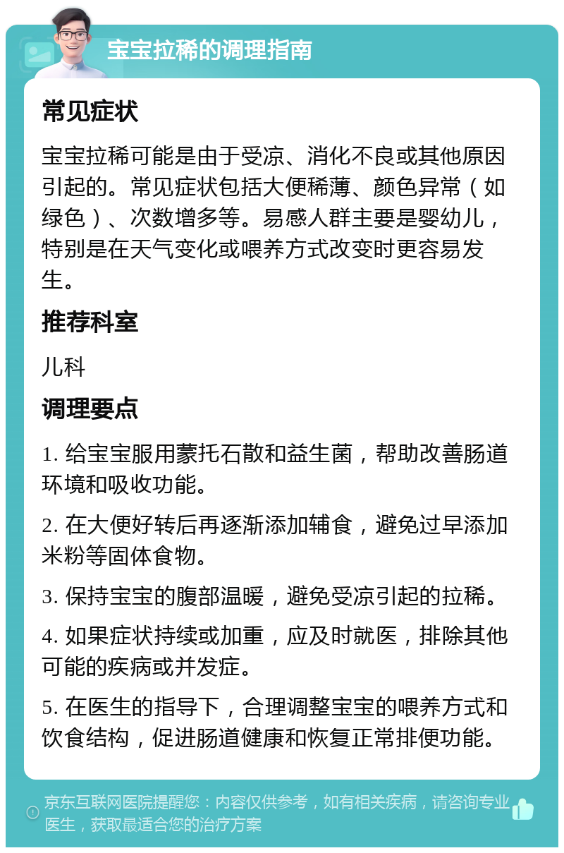 宝宝拉稀的调理指南 常见症状 宝宝拉稀可能是由于受凉、消化不良或其他原因引起的。常见症状包括大便稀薄、颜色异常（如绿色）、次数增多等。易感人群主要是婴幼儿，特别是在天气变化或喂养方式改变时更容易发生。 推荐科室 儿科 调理要点 1. 给宝宝服用蒙托石散和益生菌，帮助改善肠道环境和吸收功能。 2. 在大便好转后再逐渐添加辅食，避免过早添加米粉等固体食物。 3. 保持宝宝的腹部温暖，避免受凉引起的拉稀。 4. 如果症状持续或加重，应及时就医，排除其他可能的疾病或并发症。 5. 在医生的指导下，合理调整宝宝的喂养方式和饮食结构，促进肠道健康和恢复正常排便功能。