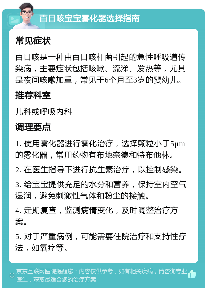 百日咳宝宝雾化器选择指南 常见症状 百日咳是一种由百日咳杆菌引起的急性呼吸道传染病，主要症状包括咳嗽、流涕、发热等，尤其是夜间咳嗽加重，常见于6个月至3岁的婴幼儿。 推荐科室 儿科或呼吸内科 调理要点 1. 使用雾化器进行雾化治疗，选择颗粒小于5μm的雾化器，常用药物有布地奈德和特布他林。 2. 在医生指导下进行抗生素治疗，以控制感染。 3. 给宝宝提供充足的水分和营养，保持室内空气湿润，避免刺激性气体和粉尘的接触。 4. 定期复查，监测病情变化，及时调整治疗方案。 5. 对于严重病例，可能需要住院治疗和支持性疗法，如氧疗等。