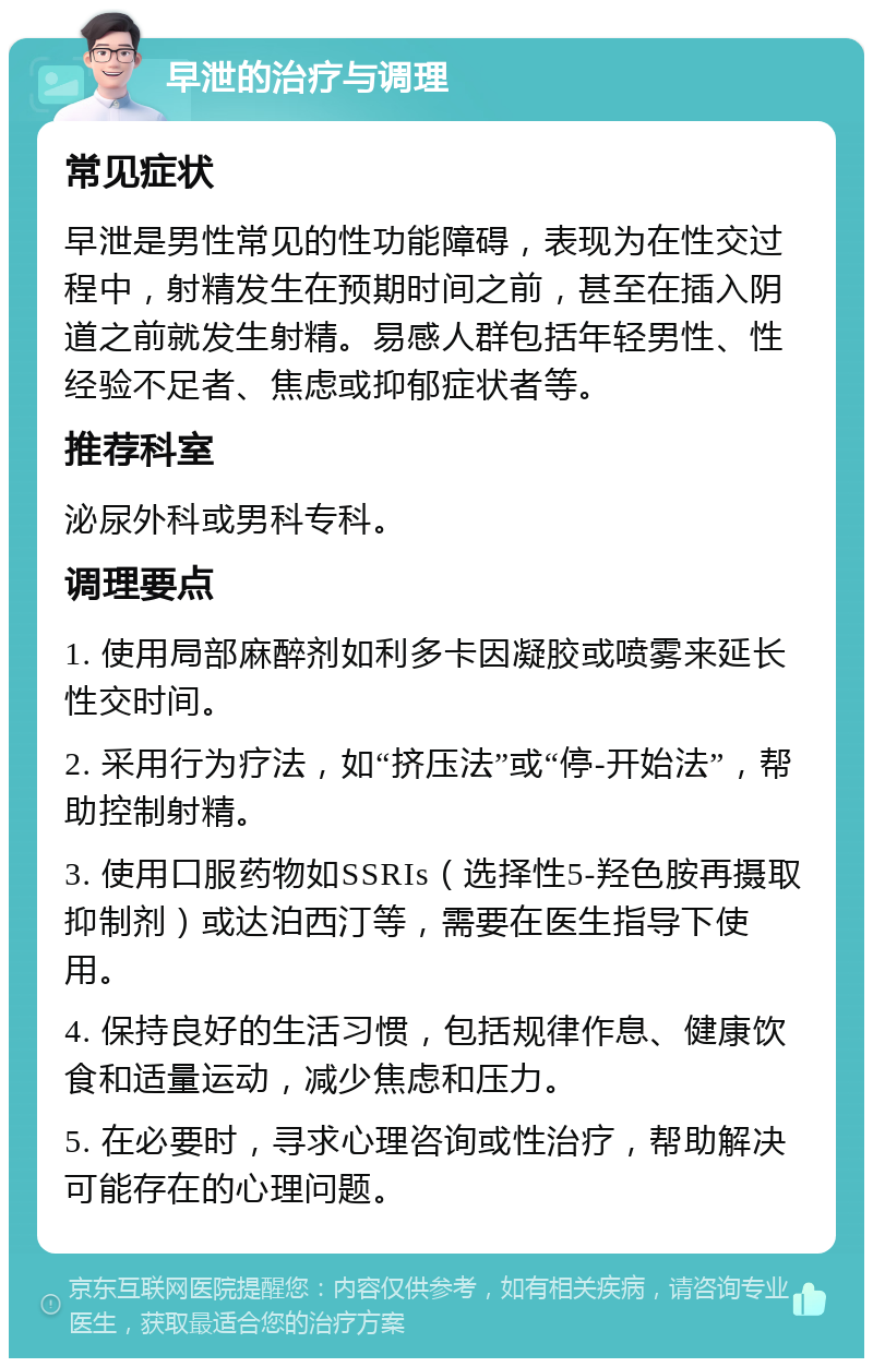 早泄的治疗与调理 常见症状 早泄是男性常见的性功能障碍，表现为在性交过程中，射精发生在预期时间之前，甚至在插入阴道之前就发生射精。易感人群包括年轻男性、性经验不足者、焦虑或抑郁症状者等。 推荐科室 泌尿外科或男科专科。 调理要点 1. 使用局部麻醉剂如利多卡因凝胶或喷雾来延长性交时间。 2. 采用行为疗法，如“挤压法”或“停-开始法”，帮助控制射精。 3. 使用口服药物如SSRIs（选择性5-羟色胺再摄取抑制剂）或达泊西汀等，需要在医生指导下使用。 4. 保持良好的生活习惯，包括规律作息、健康饮食和适量运动，减少焦虑和压力。 5. 在必要时，寻求心理咨询或性治疗，帮助解决可能存在的心理问题。