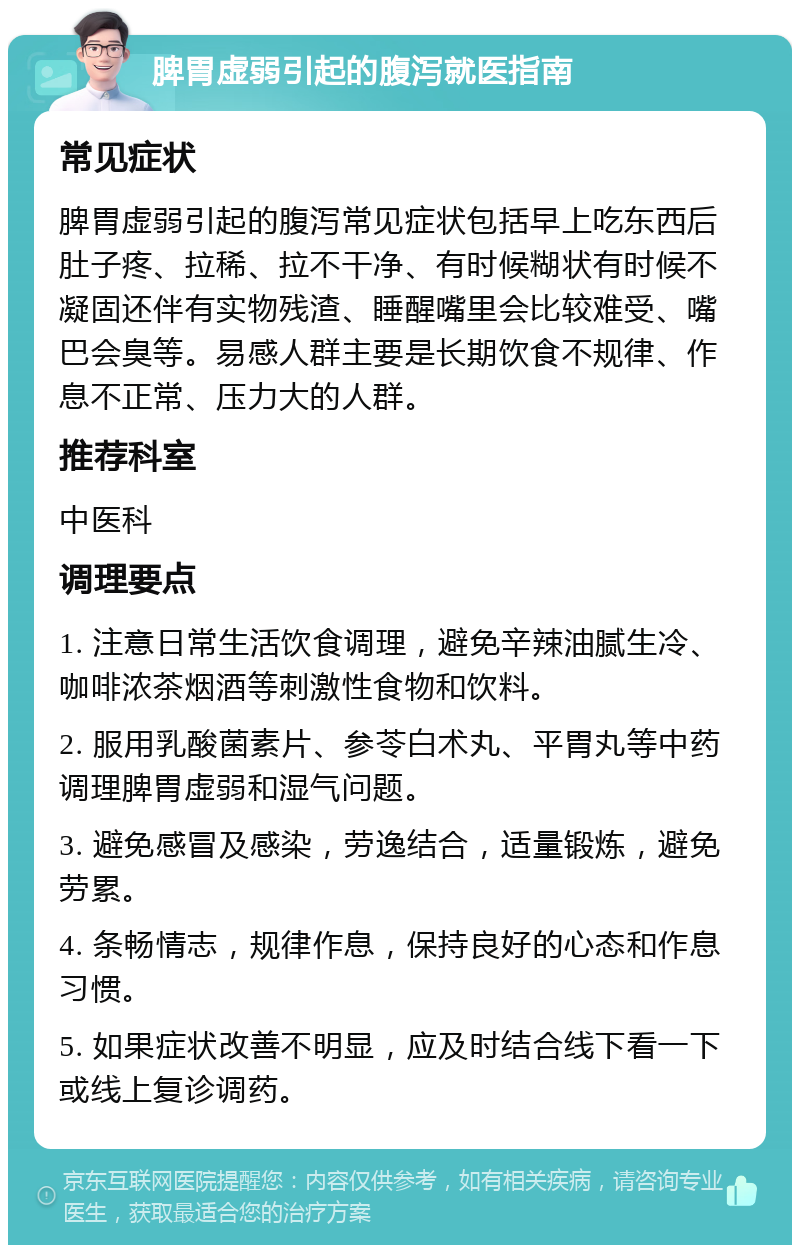 脾胃虚弱引起的腹泻就医指南 常见症状 脾胃虚弱引起的腹泻常见症状包括早上吃东西后肚子疼、拉稀、拉不干净、有时候糊状有时候不凝固还伴有实物残渣、睡醒嘴里会比较难受、嘴巴会臭等。易感人群主要是长期饮食不规律、作息不正常、压力大的人群。 推荐科室 中医科 调理要点 1. 注意日常生活饮食调理，避免辛辣油腻生冷、咖啡浓茶烟酒等刺激性食物和饮料。 2. 服用乳酸菌素片、参苓白术丸、平胃丸等中药调理脾胃虚弱和湿气问题。 3. 避免感冒及感染，劳逸结合，适量锻炼，避免劳累。 4. 条畅情志，规律作息，保持良好的心态和作息习惯。 5. 如果症状改善不明显，应及时结合线下看一下或线上复诊调药。