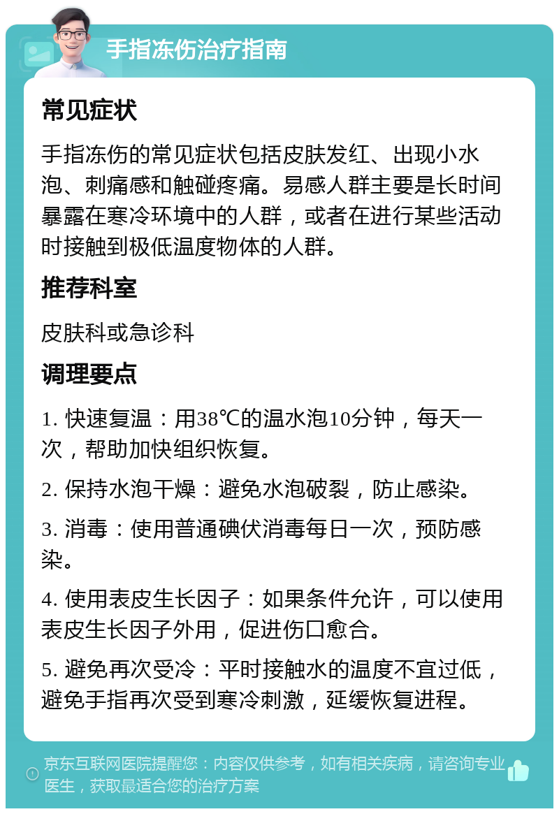 手指冻伤治疗指南 常见症状 手指冻伤的常见症状包括皮肤发红、出现小水泡、刺痛感和触碰疼痛。易感人群主要是长时间暴露在寒冷环境中的人群，或者在进行某些活动时接触到极低温度物体的人群。 推荐科室 皮肤科或急诊科 调理要点 1. 快速复温：用38℃的温水泡10分钟，每天一次，帮助加快组织恢复。 2. 保持水泡干燥：避免水泡破裂，防止感染。 3. 消毒：使用普通碘伏消毒每日一次，预防感染。 4. 使用表皮生长因子：如果条件允许，可以使用表皮生长因子外用，促进伤口愈合。 5. 避免再次受冷：平时接触水的温度不宜过低，避免手指再次受到寒冷刺激，延缓恢复进程。