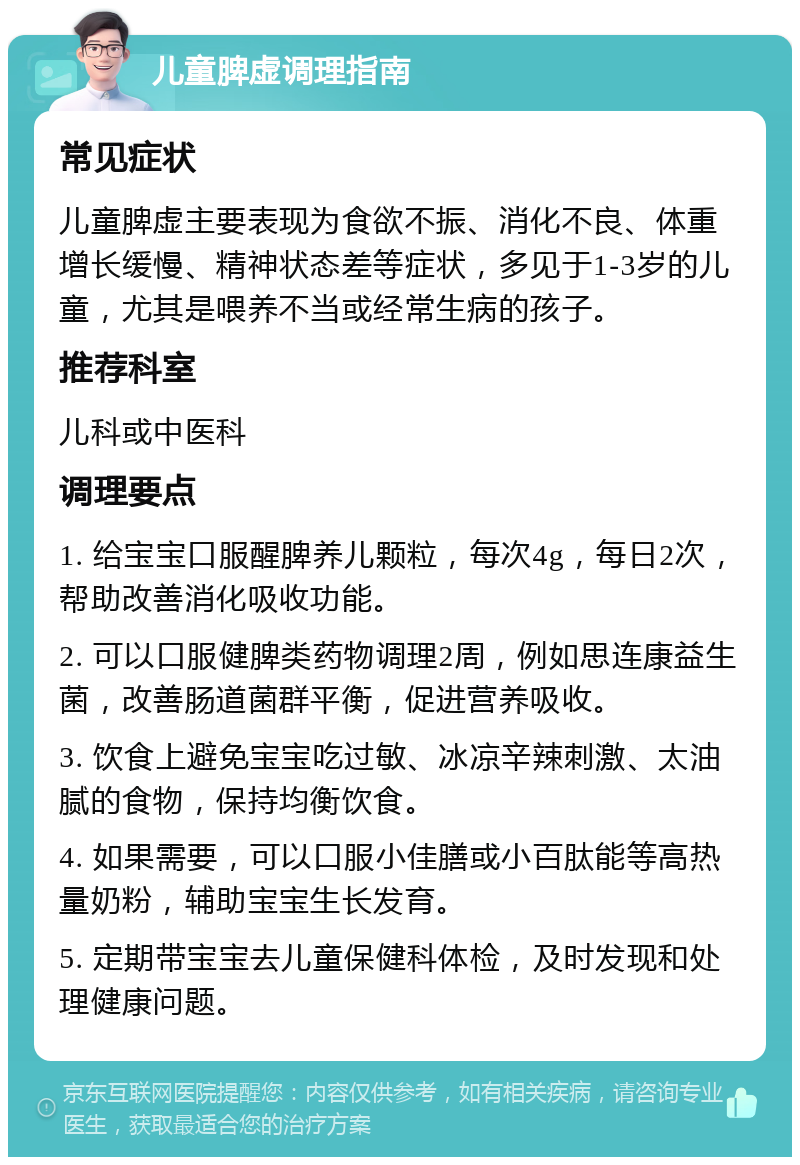 儿童脾虚调理指南 常见症状 儿童脾虚主要表现为食欲不振、消化不良、体重增长缓慢、精神状态差等症状，多见于1-3岁的儿童，尤其是喂养不当或经常生病的孩子。 推荐科室 儿科或中医科 调理要点 1. 给宝宝口服醒脾养儿颗粒，每次4g，每日2次，帮助改善消化吸收功能。 2. 可以口服健脾类药物调理2周，例如思连康益生菌，改善肠道菌群平衡，促进营养吸收。 3. 饮食上避免宝宝吃过敏、冰凉辛辣刺激、太油腻的食物，保持均衡饮食。 4. 如果需要，可以口服小佳膳或小百肽能等高热量奶粉，辅助宝宝生长发育。 5. 定期带宝宝去儿童保健科体检，及时发现和处理健康问题。