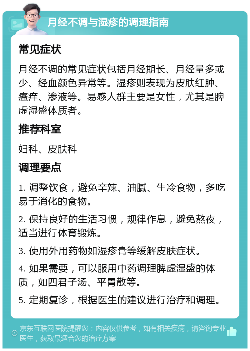 月经不调与湿疹的调理指南 常见症状 月经不调的常见症状包括月经期长、月经量多或少、经血颜色异常等。湿疹则表现为皮肤红肿、瘙痒、渗液等。易感人群主要是女性，尤其是脾虚湿盛体质者。 推荐科室 妇科、皮肤科 调理要点 1. 调整饮食，避免辛辣、油腻、生冷食物，多吃易于消化的食物。 2. 保持良好的生活习惯，规律作息，避免熬夜，适当进行体育锻炼。 3. 使用外用药物如湿疹膏等缓解皮肤症状。 4. 如果需要，可以服用中药调理脾虚湿盛的体质，如四君子汤、平胃散等。 5. 定期复诊，根据医生的建议进行治疗和调理。