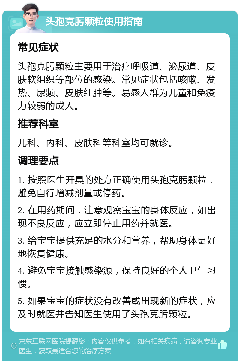 头孢克肟颗粒使用指南 常见症状 头孢克肟颗粒主要用于治疗呼吸道、泌尿道、皮肤软组织等部位的感染。常见症状包括咳嗽、发热、尿频、皮肤红肿等。易感人群为儿童和免疫力较弱的成人。 推荐科室 儿科、内科、皮肤科等科室均可就诊。 调理要点 1. 按照医生开具的处方正确使用头孢克肟颗粒，避免自行增减剂量或停药。 2. 在用药期间，注意观察宝宝的身体反应，如出现不良反应，应立即停止用药并就医。 3. 给宝宝提供充足的水分和营养，帮助身体更好地恢复健康。 4. 避免宝宝接触感染源，保持良好的个人卫生习惯。 5. 如果宝宝的症状没有改善或出现新的症状，应及时就医并告知医生使用了头孢克肟颗粒。