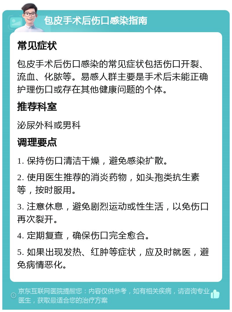 包皮手术后伤口感染指南 常见症状 包皮手术后伤口感染的常见症状包括伤口开裂、流血、化脓等。易感人群主要是手术后未能正确护理伤口或存在其他健康问题的个体。 推荐科室 泌尿外科或男科 调理要点 1. 保持伤口清洁干燥，避免感染扩散。 2. 使用医生推荐的消炎药物，如头孢类抗生素等，按时服用。 3. 注意休息，避免剧烈运动或性生活，以免伤口再次裂开。 4. 定期复查，确保伤口完全愈合。 5. 如果出现发热、红肿等症状，应及时就医，避免病情恶化。