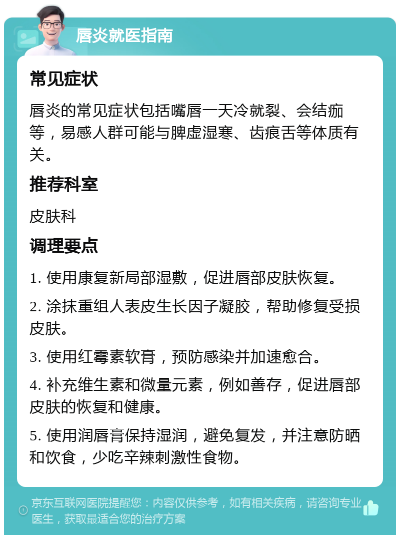 唇炎就医指南 常见症状 唇炎的常见症状包括嘴唇一天冷就裂、会结痂等，易感人群可能与脾虚湿寒、齿痕舌等体质有关。 推荐科室 皮肤科 调理要点 1. 使用康复新局部湿敷，促进唇部皮肤恢复。 2. 涂抹重组人表皮生长因子凝胶，帮助修复受损皮肤。 3. 使用红霉素软膏，预防感染并加速愈合。 4. 补充维生素和微量元素，例如善存，促进唇部皮肤的恢复和健康。 5. 使用润唇膏保持湿润，避免复发，并注意防晒和饮食，少吃辛辣刺激性食物。