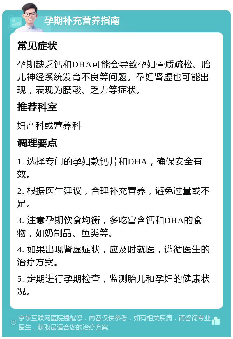 孕期补充营养指南 常见症状 孕期缺乏钙和DHA可能会导致孕妇骨质疏松、胎儿神经系统发育不良等问题。孕妇肾虚也可能出现，表现为腰酸、乏力等症状。 推荐科室 妇产科或营养科 调理要点 1. 选择专门的孕妇款钙片和DHA，确保安全有效。 2. 根据医生建议，合理补充营养，避免过量或不足。 3. 注意孕期饮食均衡，多吃富含钙和DHA的食物，如奶制品、鱼类等。 4. 如果出现肾虚症状，应及时就医，遵循医生的治疗方案。 5. 定期进行孕期检查，监测胎儿和孕妇的健康状况。