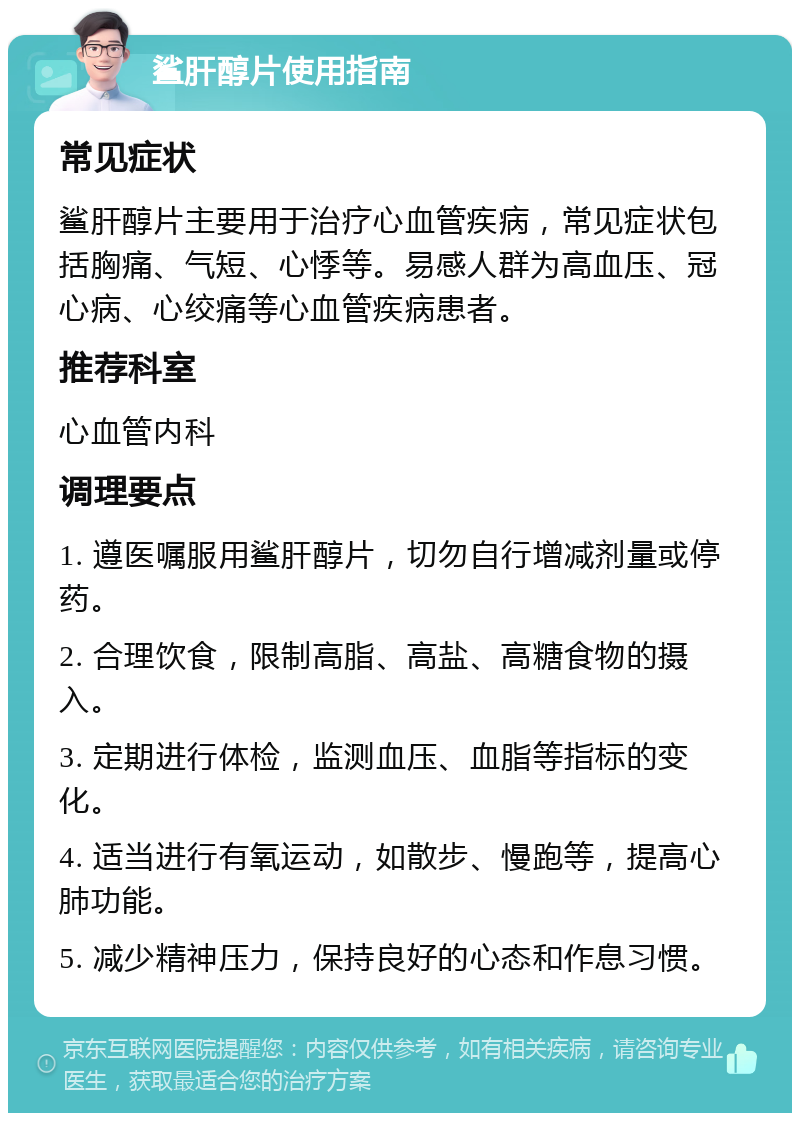 鲨肝醇片使用指南 常见症状 鲨肝醇片主要用于治疗心血管疾病，常见症状包括胸痛、气短、心悸等。易感人群为高血压、冠心病、心绞痛等心血管疾病患者。 推荐科室 心血管内科 调理要点 1. 遵医嘱服用鲨肝醇片，切勿自行增减剂量或停药。 2. 合理饮食，限制高脂、高盐、高糖食物的摄入。 3. 定期进行体检，监测血压、血脂等指标的变化。 4. 适当进行有氧运动，如散步、慢跑等，提高心肺功能。 5. 减少精神压力，保持良好的心态和作息习惯。