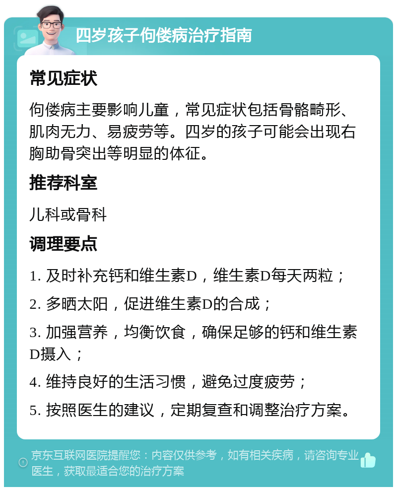 四岁孩子佝偻病治疗指南 常见症状 佝偻病主要影响儿童，常见症状包括骨骼畸形、肌肉无力、易疲劳等。四岁的孩子可能会出现右胸助骨突出等明显的体征。 推荐科室 儿科或骨科 调理要点 1. 及时补充钙和维生素D，维生素D每天两粒； 2. 多晒太阳，促进维生素D的合成； 3. 加强营养，均衡饮食，确保足够的钙和维生素D摄入； 4. 维持良好的生活习惯，避免过度疲劳； 5. 按照医生的建议，定期复查和调整治疗方案。